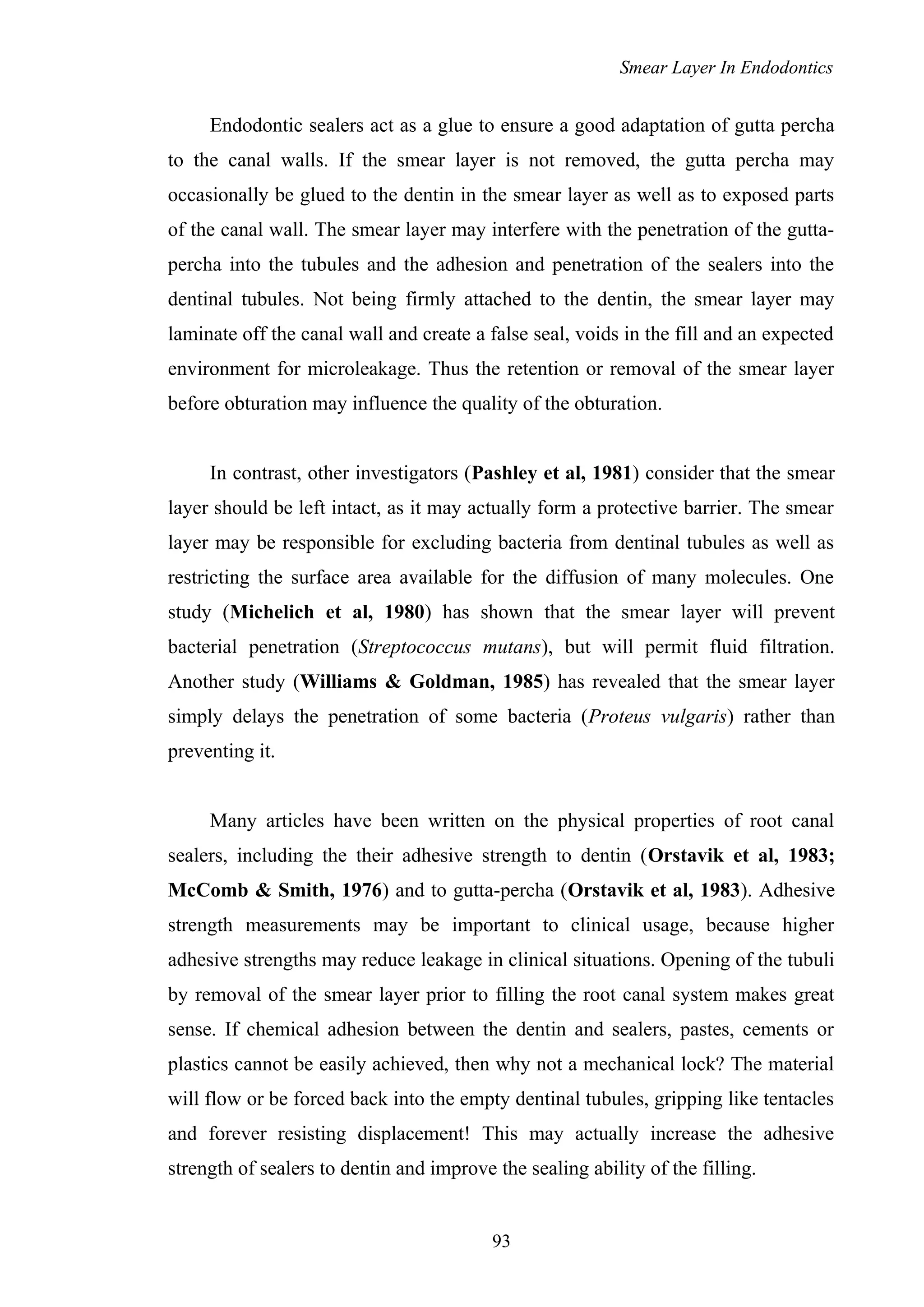 Smear Layer In Endodontics
Endodontic sealers act as a glue to ensure a good adaptation of gutta percha
to the canal walls. If the smear layer is not removed, the gutta percha may
occasionally be glued to the dentin in the smear layer as well as to exposed parts
of the canal wall. The smear layer may interfere with the penetration of the gutta-
percha into the tubules and the adhesion and penetration of the sealers into the
dentinal tubules. Not being firmly attached to the dentin, the smear layer may
laminate off the canal wall and create a false seal, voids in the fill and an expected
environment for microleakage. Thus the retention or removal of the smear layer
before obturation may influence the quality of the obturation.
In contrast, other investigators (Pashley et al, 1981) consider that the smear
layer should be left intact, as it may actually form a protective barrier. The smear
layer may be responsible for excluding bacteria from dentinal tubules as well as
restricting the surface area available for the diffusion of many molecules. One
study (Michelich et al, 1980) has shown that the smear layer will prevent
bacterial penetration (Streptococcus mutans), but will permit fluid filtration.
Another study (Williams & Goldman, 1985) has revealed that the smear layer
simply delays the penetration of some bacteria (Proteus vulgaris) rather than
preventing it.
Many articles have been written on the physical properties of root canal
sealers, including the their adhesive strength to dentin (Orstavik et al, 1983;
McComb & Smith, 1976) and to gutta-percha (Orstavik et al, 1983). Adhesive
strength measurements may be important to clinical usage, because higher
adhesive strengths may reduce leakage in clinical situations. Opening of the tubuli
by removal of the smear layer prior to filling the root canal system makes great
sense. If chemical adhesion between the dentin and sealers, pastes, cements or
plastics cannot be easily achieved, then why not a mechanical lock? The material
will flow or be forced back into the empty dentinal tubules, gripping like tentacles
and forever resisting displacement! This may actually increase the adhesive
strength of sealers to dentin and improve the sealing ability of the filling.
93
 