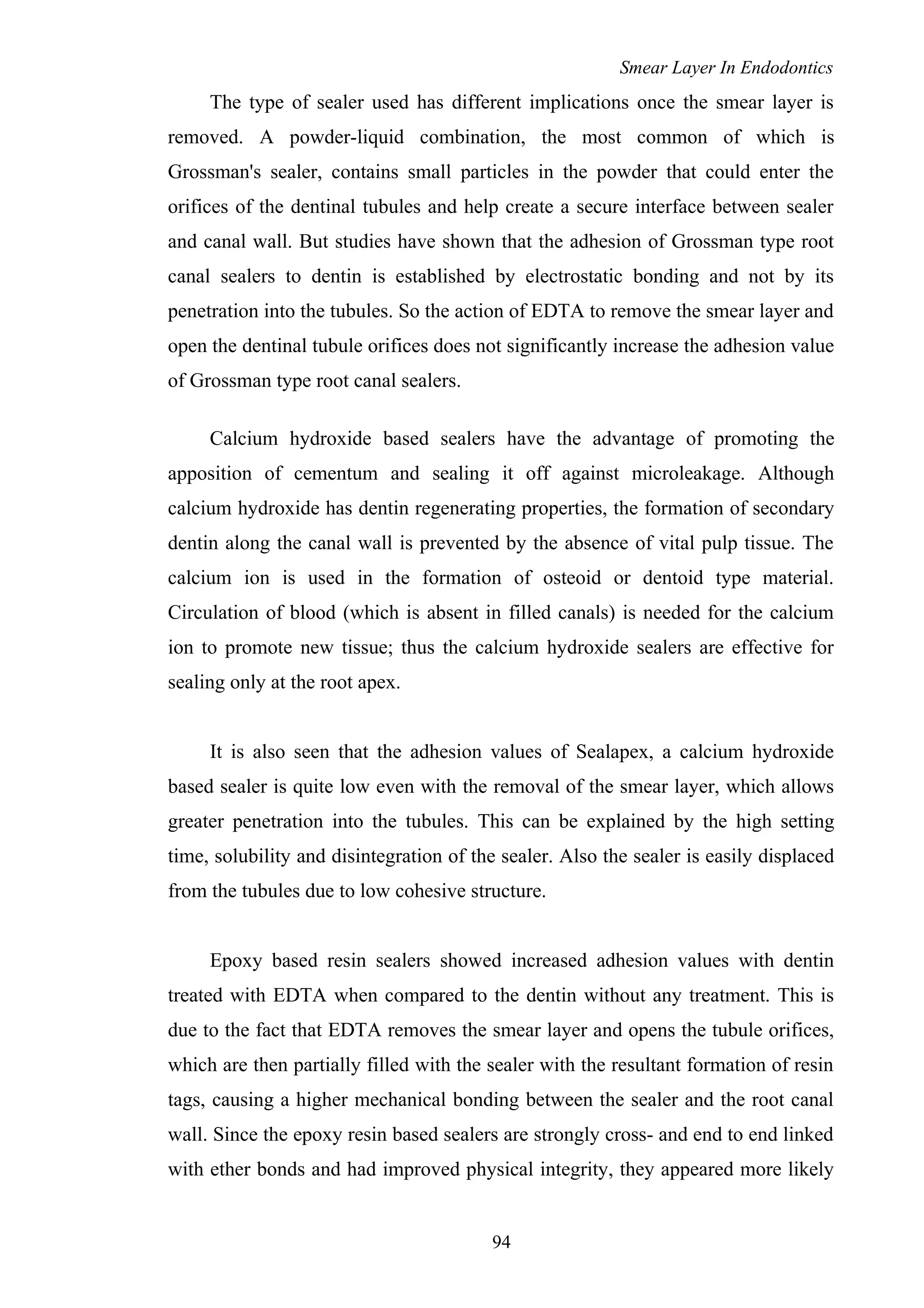 Smear Layer In Endodontics
The type of sealer used has different implications once the smear layer is
removed. A powder-liquid combination, the most common of which is
Grossman's sealer, contains small particles in the powder that could enter the
orifices of the dentinal tubules and help create a secure interface between sealer
and canal wall. But studies have shown that the adhesion of Grossman type root
canal sealers to dentin is established by electrostatic bonding and not by its
penetration into the tubules. So the action of EDTA to remove the smear layer and
open the dentinal tubule orifices does not significantly increase the adhesion value
of Grossman type root canal sealers.
Calcium hydroxide based sealers have the advantage of promoting the
apposition of cementum and sealing it off against microleakage. Although
calcium hydroxide has dentin regenerating properties, the formation of secondary
dentin along the canal wall is prevented by the absence of vital pulp tissue. The
calcium ion is used in the formation of osteoid or dentoid type material.
Circulation of blood (which is absent in filled canals) is needed for the calcium
ion to promote new tissue; thus the calcium hydroxide sealers are effective for
sealing only at the root apex.
It is also seen that the adhesion values of Sealapex, a calcium hydroxide
based sealer is quite low even with the removal of the smear layer, which allows
greater penetration into the tubules. This can be explained by the high setting
time, solubility and disintegration of the sealer. Also the sealer is easily displaced
from the tubules due to low cohesive structure.
Epoxy based resin sealers showed increased adhesion values with dentin
treated with EDTA when compared to the dentin without any treatment. This is
due to the fact that EDTA removes the smear layer and opens the tubule orifices,
which are then partially filled with the sealer with the resultant formation of resin
tags, causing a higher mechanical bonding between the sealer and the root canal
wall. Since the epoxy resin based sealers are strongly cross- and end to end linked
with ether bonds and had improved physical integrity, they appeared more likely
94
 