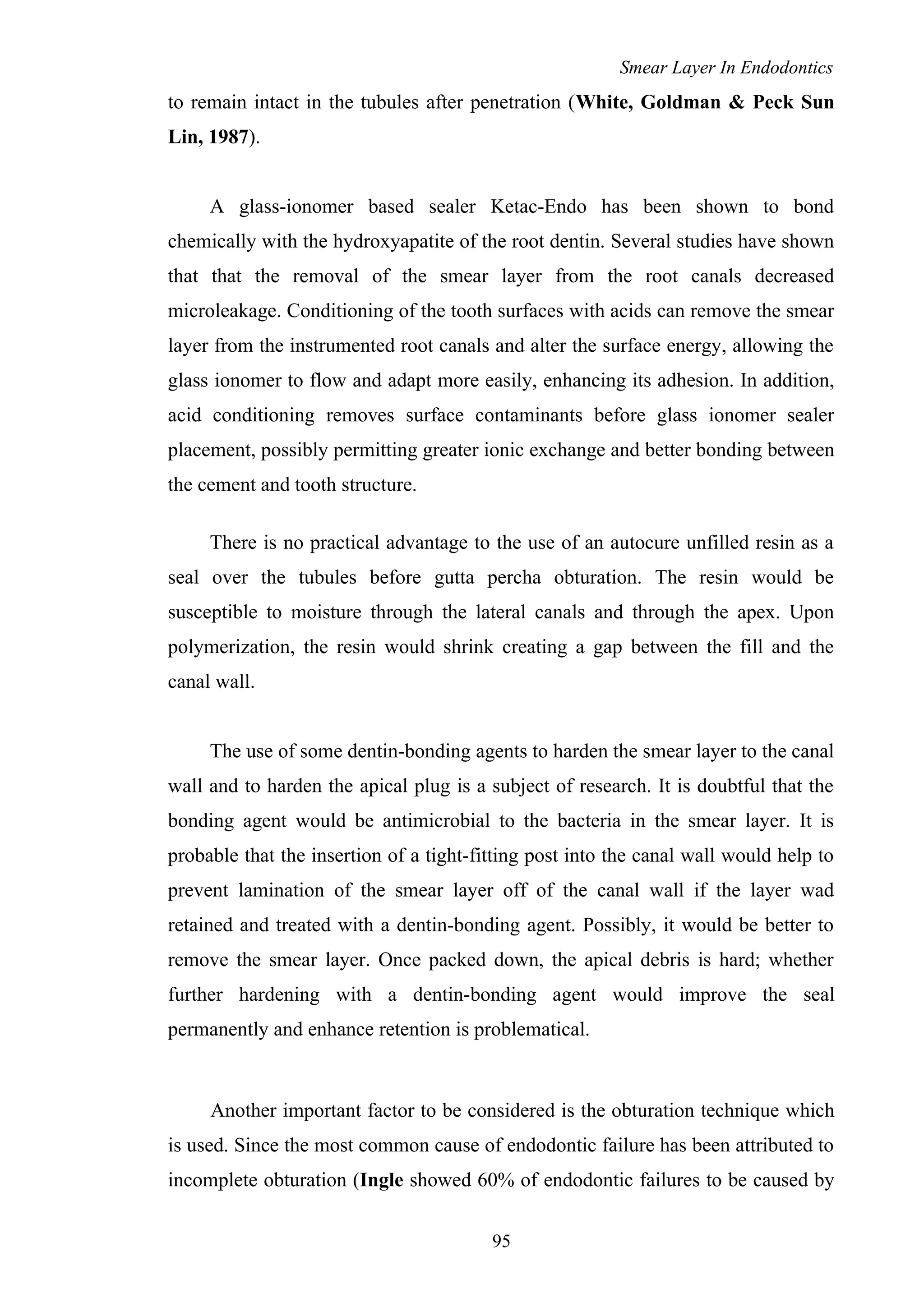 Smear Layer In Endodontics
to remain intact in the tubules after penetration (White, Goldman & Peck Sun
Lin, 1987).
A glass-ionomer based sealer Ketac-Endo has been shown to bond
chemically with the hydroxyapatite of the root dentin. Several studies have shown
that that the removal of the smear layer from the root canals decreased
microleakage. Conditioning of the tooth surfaces with acids can remove the smear
layer from the instrumented root canals and alter the surface energy, allowing the
glass ionomer to flow and adapt more easily, enhancing its adhesion. In addition,
acid conditioning removes surface contaminants before glass ionomer sealer
placement, possibly permitting greater ionic exchange and better bonding between
the cement and tooth structure.
There is no practical advantage to the use of an autocure unfilled resin as a
seal over the tubules before gutta percha obturation. The resin would be
susceptible to moisture through the lateral canals and through the apex. Upon
polymerization, the resin would shrink creating a gap between the fill and the
canal wall.
The use of some dentin-bonding agents to harden the smear layer to the canal
wall and to harden the apical plug is a subject of research. It is doubtful that the
bonding agent would be antimicrobial to the bacteria in the smear layer. It is
probable that the insertion of a tight-fitting post into the canal wall would help to
prevent lamination of the smear layer off of the canal wall if the layer wad
retained and treated with a dentin-bonding agent. Possibly, it would be better to
remove the smear layer. Once packed down, the apical debris is hard; whether
further hardening with a dentin-bonding agent would improve the seal
permanently and enhance retention is problematical.
Another important factor to be considered is the obturation technique which
is used. Since the most common cause of endodontic failure has been attributed to
incomplete obturation (Ingle showed 60% of endodontic failures to be caused by
95
 