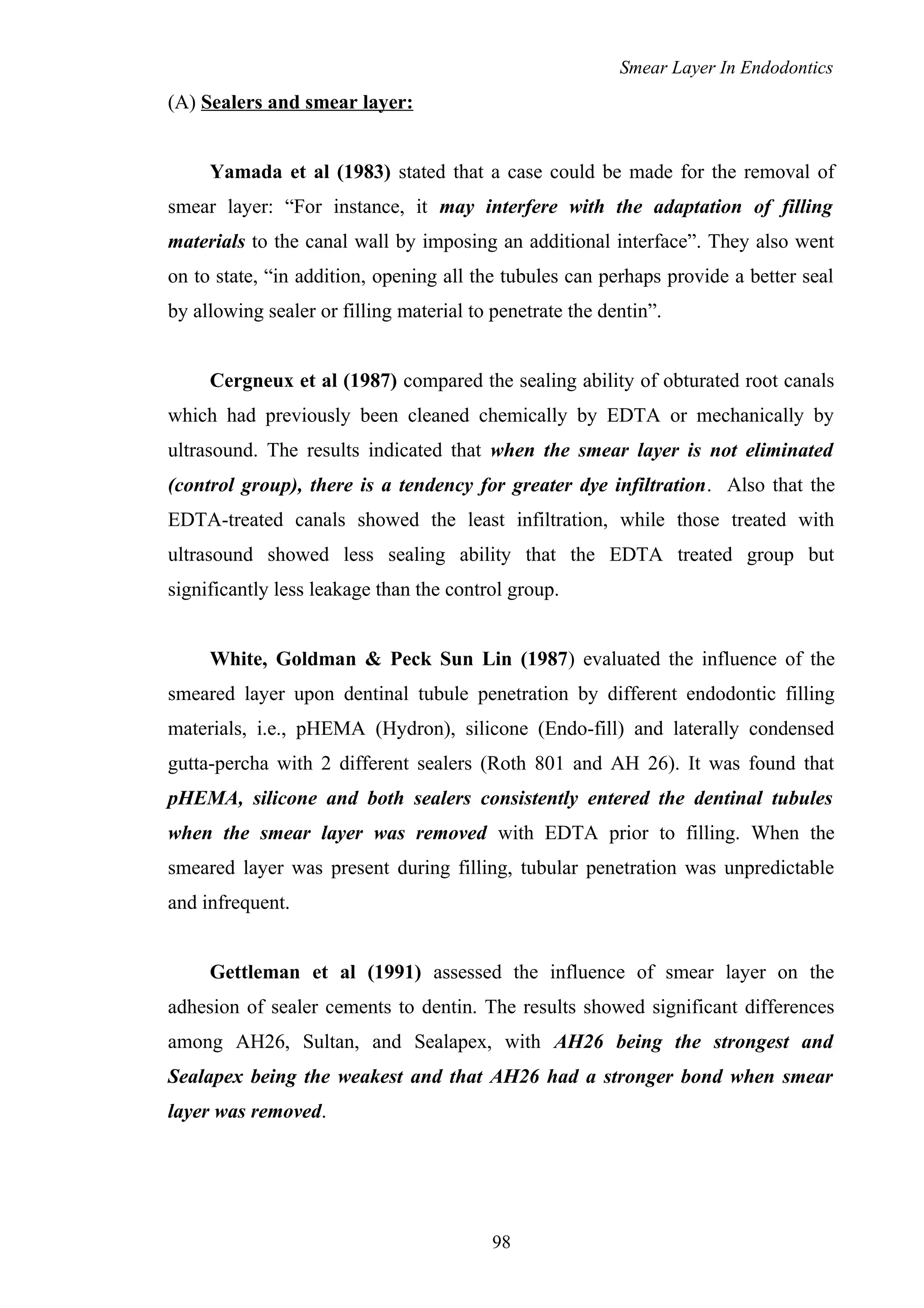 Smear Layer In Endodontics
(A) Sealers and smear layer:
Yamada et al (1983) stated that a case could be made for the removal of
smear layer: “For instance, it may interfere with the adaptation of filling
materials to the canal wall by imposing an additional interface”. They also went
on to state, “in addition, opening all the tubules can perhaps provide a better seal
by allowing sealer or filling material to penetrate the dentin”.
Cergneux et al (1987) compared the sealing ability of obturated root canals
which had previously been cleaned chemically by EDTA or mechanically by
ultrasound. The results indicated that when the smear layer is not eliminated
(control group), there is a tendency for greater dye infiltration. Also that the
EDTA-treated canals showed the least infiltration, while those treated with
ultrasound showed less sealing ability that the EDTA treated group but
significantly less leakage than the control group.
White, Goldman & Peck Sun Lin (1987) evaluated the influence of the
smeared layer upon dentinal tubule penetration by different endodontic filling
materials, i.e., pHEMA (Hydron), silicone (Endo-fill) and laterally condensed
gutta-percha with 2 different sealers (Roth 801 and AH 26). It was found that
pHEMA, silicone and both sealers consistently entered the dentinal tubules
when the smear layer was removed with EDTA prior to filling. When the
smeared layer was present during filling, tubular penetration was unpredictable
and infrequent.
Gettleman et al (1991) assessed the influence of smear layer on the
adhesion of sealer cements to dentin. The results showed significant differences
among AH26, Sultan, and Sealapex, with AH26 being the strongest and
Sealapex being the weakest and that AH26 had a stronger bond when smear
layer was removed.
98
 