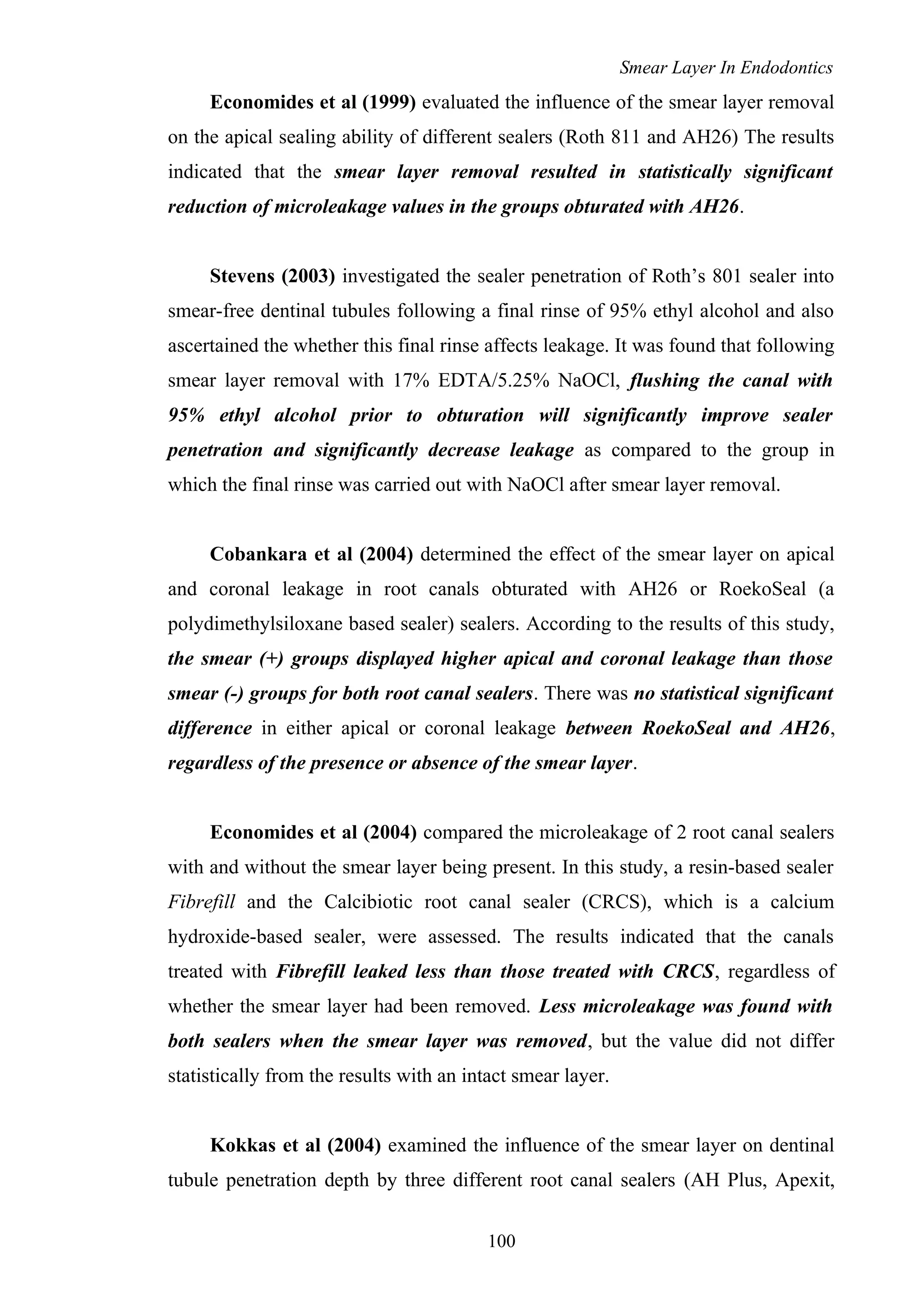 Smear Layer In Endodontics
Economides et al (1999) evaluated the influence of the smear layer removal
on the apical sealing ability of different sealers (Roth 811 and AH26) The results
indicated that the smear layer removal resulted in statistically significant
reduction of microleakage values in the groups obturated with AH26.
Stevens (2003) investigated the sealer penetration of Roth’s 801 sealer into
smear-free dentinal tubules following a final rinse of 95% ethyl alcohol and also
ascertained the whether this final rinse affects leakage. It was found that following
smear layer removal with 17% EDTA/5.25% NaOCl, flushing the canal with
95% ethyl alcohol prior to obturation will significantly improve sealer
penetration and significantly decrease leakage as compared to the group in
which the final rinse was carried out with NaOCl after smear layer removal.
Cobankara et al (2004) determined the effect of the smear layer on apical
and coronal leakage in root canals obturated with AH26 or RoekoSeal (a
polydimethylsiloxane based sealer) sealers. According to the results of this study,
the smear (+) groups displayed higher apical and coronal leakage than those
smear (-) groups for both root canal sealers. There was no statistical significant
difference in either apical or coronal leakage between RoekoSeal and AH26,
regardless of the presence or absence of the smear layer.
Economides et al (2004) compared the microleakage of 2 root canal sealers
with and without the smear layer being present. In this study, a resin-based sealer
Fibrefill and the Calcibiotic root canal sealer (CRCS), which is a calcium
hydroxide-based sealer, were assessed. The results indicated that the canals
treated with Fibrefill leaked less than those treated with CRCS, regardless of
whether the smear layer had been removed. Less microleakage was found with
both sealers when the smear layer was removed, but the value did not differ
statistically from the results with an intact smear layer.
Kokkas et al (2004) examined the influence of the smear layer on dentinal
tubule penetration depth by three different root canal sealers (AH Plus, Apexit,
100
 