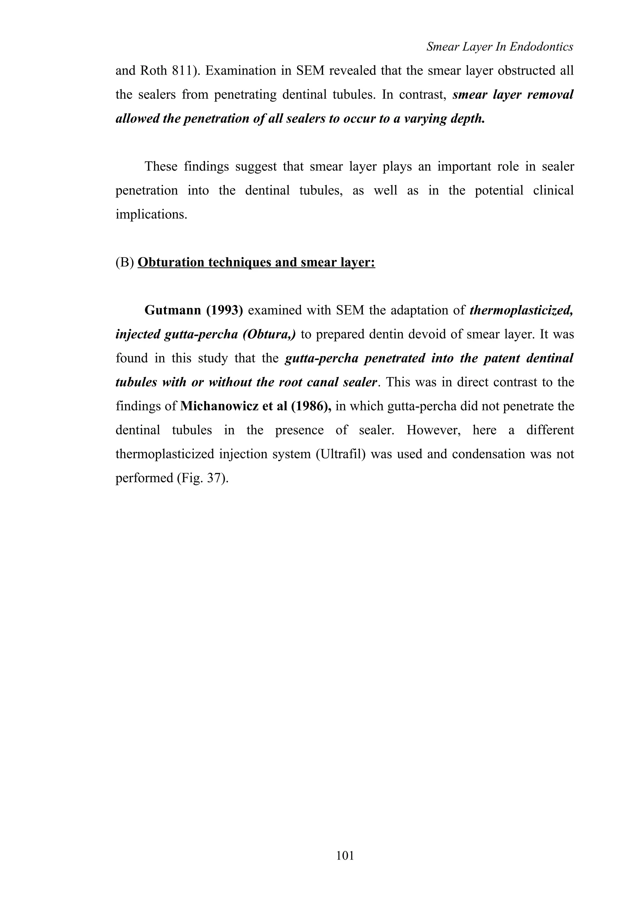 Smear Layer In Endodontics
and Roth 811). Examination in SEM revealed that the smear layer obstructed all
the sealers from penetrating dentinal tubules. In contrast, smear layer removal
allowed the penetration of all sealers to occur to a varying depth.
These findings suggest that smear layer plays an important role in sealer
penetration into the dentinal tubules, as well as in the potential clinical
implications.
(B) Obturation techniques and smear layer:
Gutmann (1993) examined with SEM the adaptation of thermoplasticized,
injected gutta-percha (Obtura,) to prepared dentin devoid of smear layer. It was
found in this study that the gutta-percha penetrated into the patent dentinal
tubules with or without the root canal sealer. This was in direct contrast to the
findings of Michanowicz et al (1986), in which gutta-percha did not penetrate the
dentinal tubules in the presence of sealer. However, here a different
thermoplasticized injection system (Ultrafil) was used and condensation was not
performed (Fig. 37).
101
 