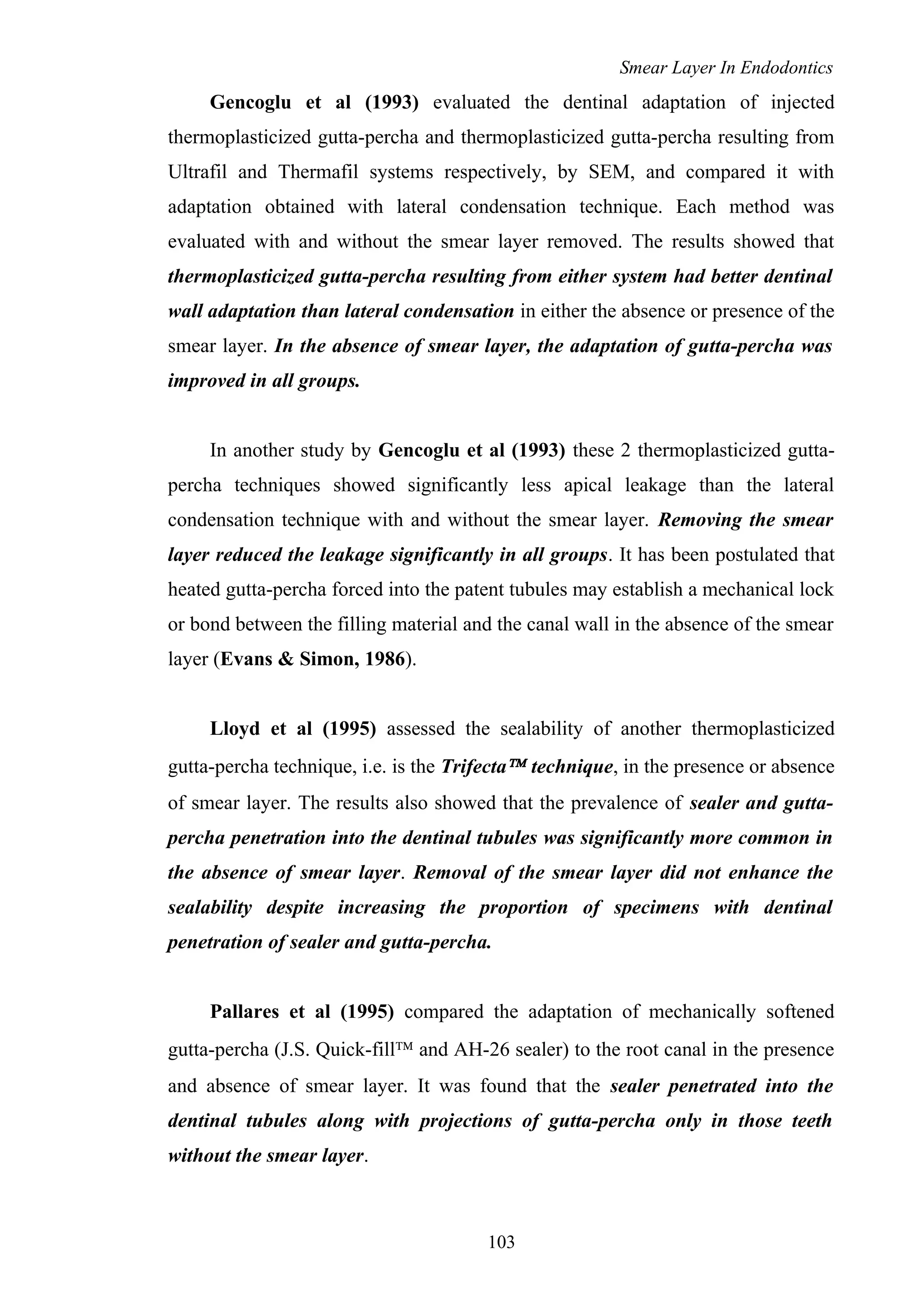 Smear Layer In Endodontics
Gencoglu et al (1993) evaluated the dentinal adaptation of injected
thermoplasticized gutta-percha and thermoplasticized gutta-percha resulting from
Ultrafil and Thermafil systems respectively, by SEM, and compared it with
adaptation obtained with lateral condensation technique. Each method was
evaluated with and without the smear layer removed. The results showed that
thermoplasticized gutta-percha resulting from either system had better dentinal
wall adaptation than lateral condensation in either the absence or presence of the
smear layer. In the absence of smear layer, the adaptation of gutta-percha was
improved in all groups.
In another study by Gencoglu et al (1993) these 2 thermoplasticized gutta-
percha techniques showed significantly less apical leakage than the lateral
condensation technique with and without the smear layer. Removing the smear
layer reduced the leakage significantly in all groups. It has been postulated that
heated gutta-percha forced into the patent tubules may establish a mechanical lock
or bond between the filling material and the canal wall in the absence of the smear
layer (Evans & Simon, 1986).
Lloyd et al (1995) assessed the sealability of another thermoplasticized
gutta-percha technique, i.e. is the Trifecta™ technique, in the presence or absence
of smear layer. The results also showed that the prevalence of sealer and gutta-
percha penetration into the dentinal tubules was significantly more common in
the absence of smear layer. Removal of the smear layer did not enhance the
sealability despite increasing the proportion of specimens with dentinal
penetration of sealer and gutta-percha.
Pallares et al (1995) compared the adaptation of mechanically softened
gutta-percha (J.S. Quick-fill™ and AH-26 sealer) to the root canal in the presence
and absence of smear layer. It was found that the sealer penetrated into the
dentinal tubules along with projections of gutta-percha only in those teeth
without the smear layer.
103
 