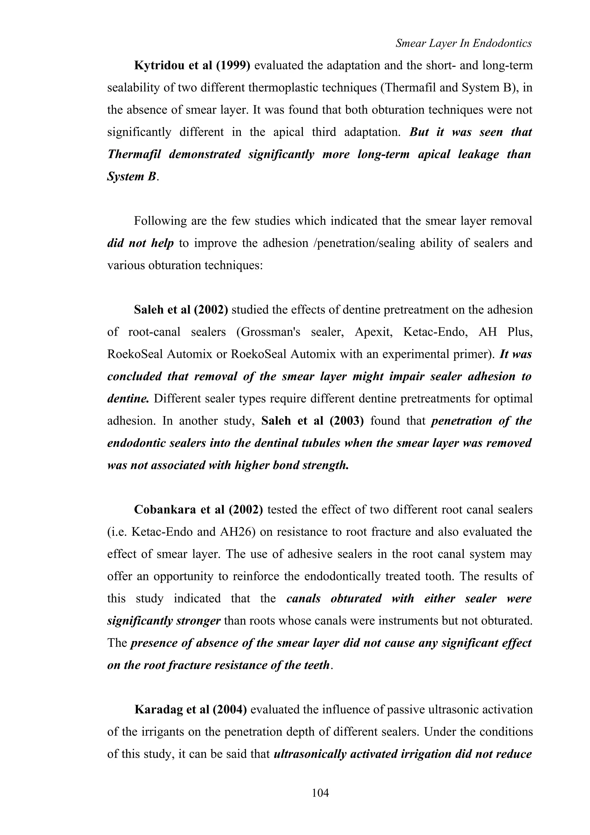 Smear Layer In Endodontics
Kytridou et al (1999) evaluated the adaptation and the short- and long-term
sealability of two different thermoplastic techniques (Thermafil and System B), in
the absence of smear layer. It was found that both obturation techniques were not
significantly different in the apical third adaptation. But it was seen that
Thermafil demonstrated significantly more long-term apical leakage than
System B.
Following are the few studies which indicated that the smear layer removal
did not help to improve the adhesion /penetration/sealing ability of sealers and
various obturation techniques:
Saleh et al (2002) studied the effects of dentine pretreatment on the adhesion
of root-canal sealers (Grossman's sealer, Apexit, Ketac-Endo, AH Plus,
RoekoSeal Automix or RoekoSeal Automix with an experimental primer). It was
concluded that removal of the smear layer might impair sealer adhesion to
dentine. Different sealer types require different dentine pretreatments for optimal
adhesion. In another study, Saleh et al (2003) found that penetration of the
endodontic sealers into the dentinal tubules when the smear layer was removed
was not associated with higher bond strength.
Cobankara et al (2002) tested the effect of two different root canal sealers
(i.e. Ketac-Endo and AH26) on resistance to root fracture and also evaluated the
effect of smear layer. The use of adhesive sealers in the root canal system may
offer an opportunity to reinforce the endodontically treated tooth. The results of
this study indicated that the canals obturated with either sealer were
significantly stronger than roots whose canals were instruments but not obturated.
The presence of absence of the smear layer did not cause any significant effect
on the root fracture resistance of the teeth.
Karadag et al (2004) evaluated the influence of passive ultrasonic activation
of the irrigants on the penetration depth of different sealers. Under the conditions
of this study, it can be said that ultrasonically activated irrigation did not reduce
104
 