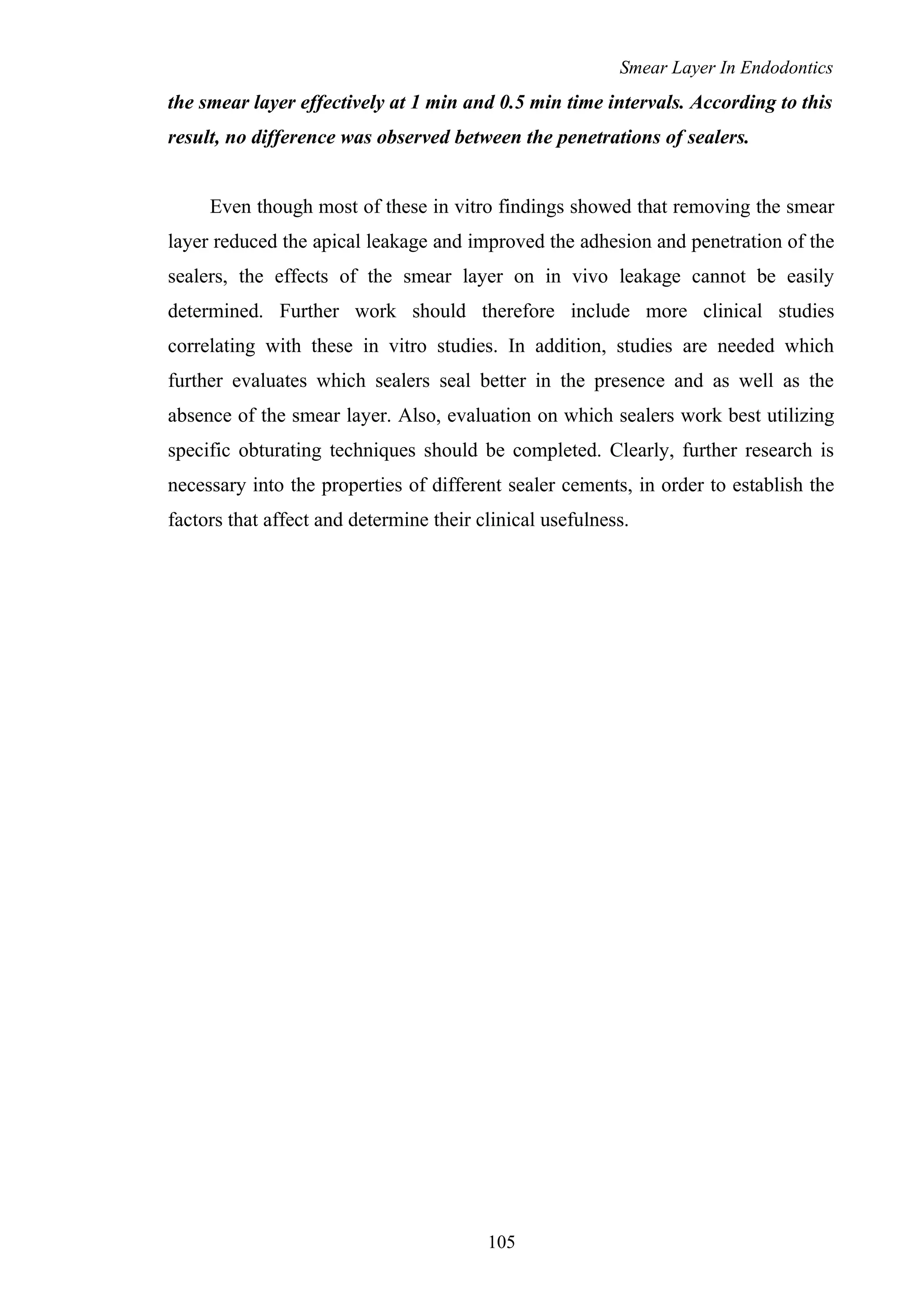 Smear Layer In Endodontics
the smear layer effectively at 1 min and 0.5 min time intervals. According to this
result, no difference was observed between the penetrations of sealers.
Even though most of these in vitro findings showed that removing the smear
layer reduced the apical leakage and improved the adhesion and penetration of the
sealers, the effects of the smear layer on in vivo leakage cannot be easily
determined. Further work should therefore include more clinical studies
correlating with these in vitro studies. In addition, studies are needed which
further evaluates which sealers seal better in the presence and as well as the
absence of the smear layer. Also, evaluation on which sealers work best utilizing
specific obturating techniques should be completed. Clearly, further research is
necessary into the properties of different sealer cements, in order to establish the
factors that affect and determine their clinical usefulness.
105
 
