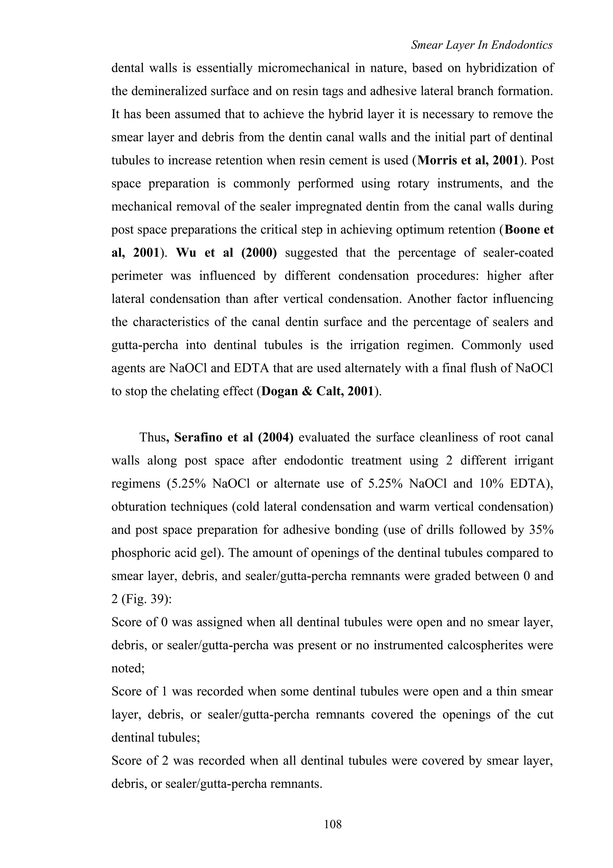 Smear Layer In Endodontics
dental walls is essentially micromechanical in nature, based on hybridization of
the demineralized surface and on resin tags and adhesive lateral branch formation.
It has been assumed that to achieve the hybrid layer it is necessary to remove the
smear layer and debris from the dentin canal walls and the initial part of dentinal
tubules to increase retention when resin cement is used (Morris et al, 2001). Post
space preparation is commonly performed using rotary instruments, and the
mechanical removal of the sealer impregnated dentin from the canal walls during
post space preparations the critical step in achieving optimum retention (Boone et
al, 2001). Wu et al (2000) suggested that the percentage of sealer-coated
perimeter was influenced by different condensation procedures: higher after
lateral condensation than after vertical condensation. Another factor influencing
the characteristics of the canal dentin surface and the percentage of sealers and
gutta-percha into dentinal tubules is the irrigation regimen. Commonly used
agents are NaOCl and EDTA that are used alternately with a final flush of NaOCl
to stop the chelating effect (Dogan & Calt, 2001).
Thus, Serafino et al (2004) evaluated the surface cleanliness of root canal
walls along post space after endodontic treatment using 2 different irrigant
regimens (5.25% NaOCl or alternate use of 5.25% NaOCl and 10% EDTA),
obturation techniques (cold lateral condensation and warm vertical condensation)
and post space preparation for adhesive bonding (use of drills followed by 35%
phosphoric acid gel). The amount of openings of the dentinal tubules compared to
smear layer, debris, and sealer/gutta-percha remnants were graded between 0 and
2 (Fig. 39):
Score of 0 was assigned when all dentinal tubules were open and no smear layer,
debris, or sealer/gutta-percha was present or no instrumented calcospherites were
noted;
Score of 1 was recorded when some dentinal tubules were open and a thin smear
layer, debris, or sealer/gutta-percha remnants covered the openings of the cut
dentinal tubules;
Score of 2 was recorded when all dentinal tubules were covered by smear layer,
debris, or sealer/gutta-percha remnants.
108
 