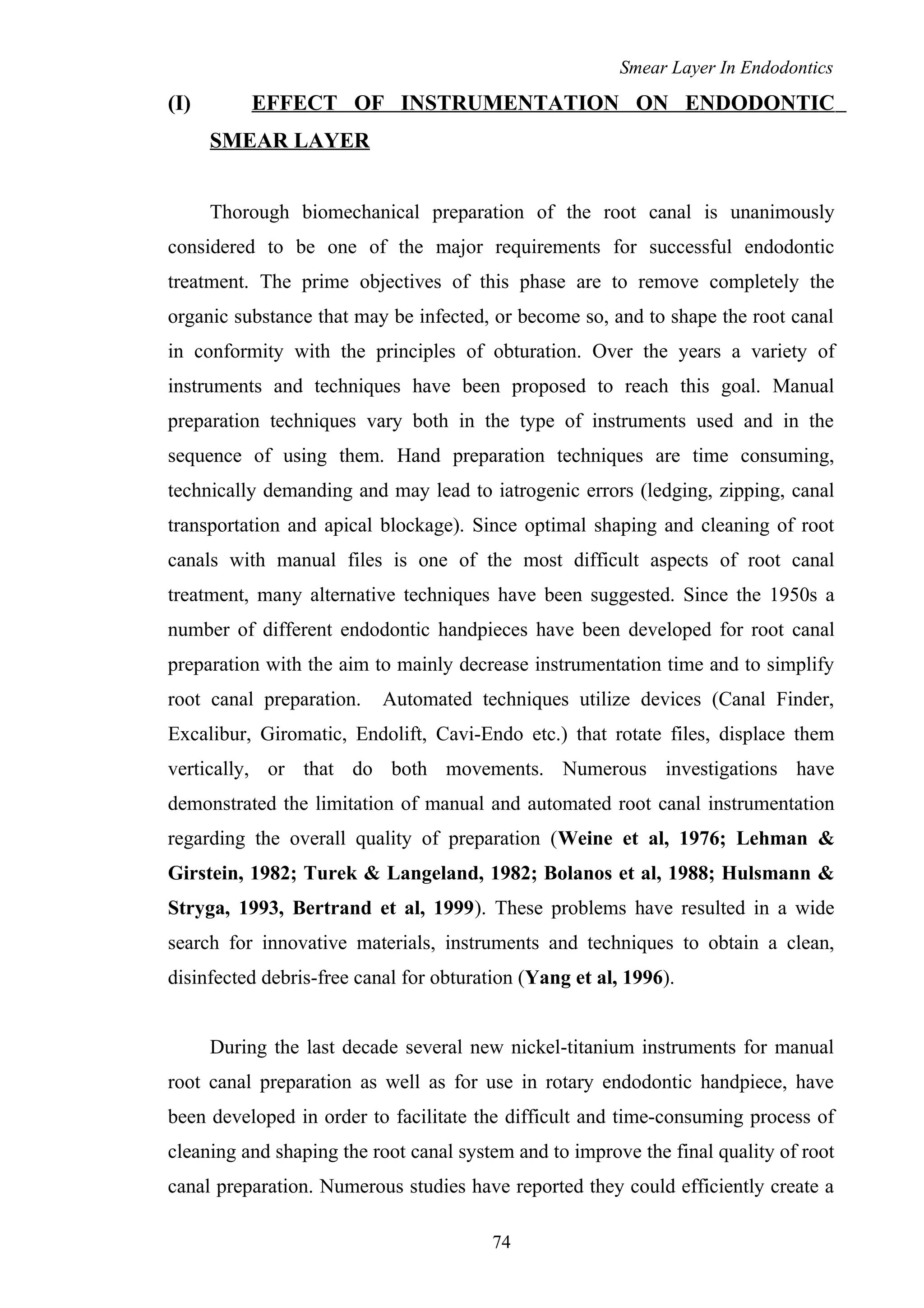 Smear Layer In Endodontics
(I) EFFECT OF INSTRUMENTATION ON ENDODONTIC
SMEAR LAYER
Thorough biomechanical preparation of the root canal is unanimously
considered to be one of the major requirements for successful endodontic
treatment. The prime objectives of this phase are to remove completely the
organic substance that may be infected, or become so, and to shape the root canal
in conformity with the principles of obturation. Over the years a variety of
instruments and techniques have been proposed to reach this goal. Manual
preparation techniques vary both in the type of instruments used and in the
sequence of using them. Hand preparation techniques are time consuming,
technically demanding and may lead to iatrogenic errors (ledging, zipping, canal
transportation and apical blockage). Since optimal shaping and cleaning of root
canals with manual files is one of the most difficult aspects of root canal
treatment, many alternative techniques have been suggested. Since the 1950s a
number of different endodontic handpieces have been developed for root canal
preparation with the aim to mainly decrease instrumentation time and to simplify
root canal preparation. Automated techniques utilize devices (Canal Finder,
Excalibur, Giromatic, Endolift, Cavi-Endo etc.) that rotate files, displace them
vertically, or that do both movements. Numerous investigations have
demonstrated the limitation of manual and automated root canal instrumentation
regarding the overall quality of preparation (Weine et al, 1976; Lehman &
Girstein, 1982; Turek & Langeland, 1982; Bolanos et al, 1988; Hulsmann &
Stryga, 1993, Bertrand et al, 1999). These problems have resulted in a wide
search for innovative materials, instruments and techniques to obtain a clean,
disinfected debris-free canal for obturation (Yang et al, 1996).
During the last decade several new nickel-titanium instruments for manual
root canal preparation as well as for use in rotary endodontic handpiece, have
been developed in order to facilitate the difficult and time-consuming process of
cleaning and shaping the root canal system and to improve the final quality of root
canal preparation. Numerous studies have reported they could efficiently create a
74
 