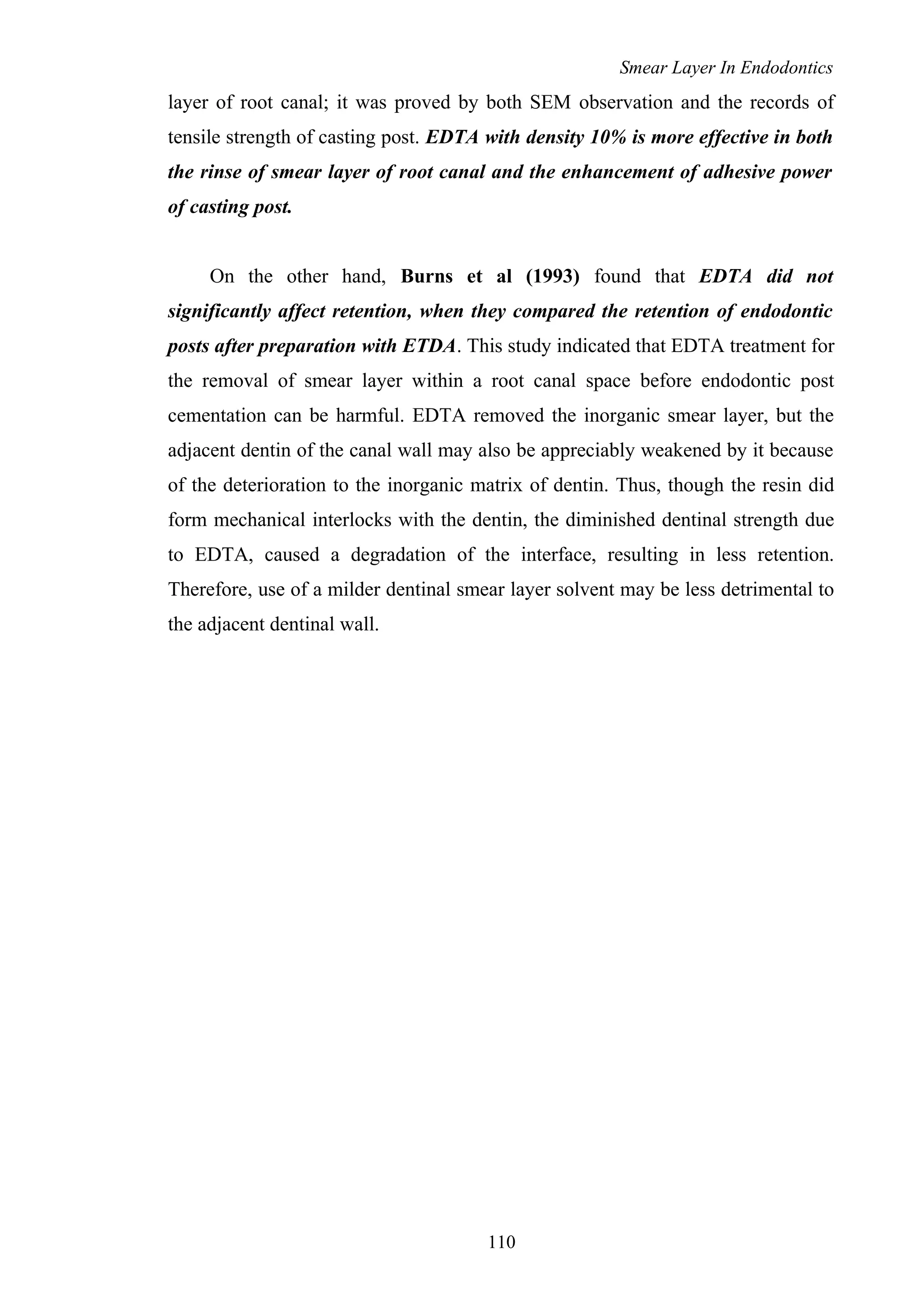 Smear Layer In Endodontics
layer of root canal; it was proved by both SEM observation and the records of
tensile strength of casting post. EDTA with density 10% is more effective in both
the rinse of smear layer of root canal and the enhancement of adhesive power
of casting post.
On the other hand, Burns et al (1993) found that EDTA did not
significantly affect retention, when they compared the retention of endodontic
posts after preparation with ETDA. This study indicated that EDTA treatment for
the removal of smear layer within a root canal space before endodontic post
cementation can be harmful. EDTA removed the inorganic smear layer, but the
adjacent dentin of the canal wall may also be appreciably weakened by it because
of the deterioration to the inorganic matrix of dentin. Thus, though the resin did
form mechanical interlocks with the dentin, the diminished dentinal strength due
to EDTA, caused a degradation of the interface, resulting in less retention.
Therefore, use of a milder dentinal smear layer solvent may be less detrimental to
the adjacent dentinal wall.
110
 