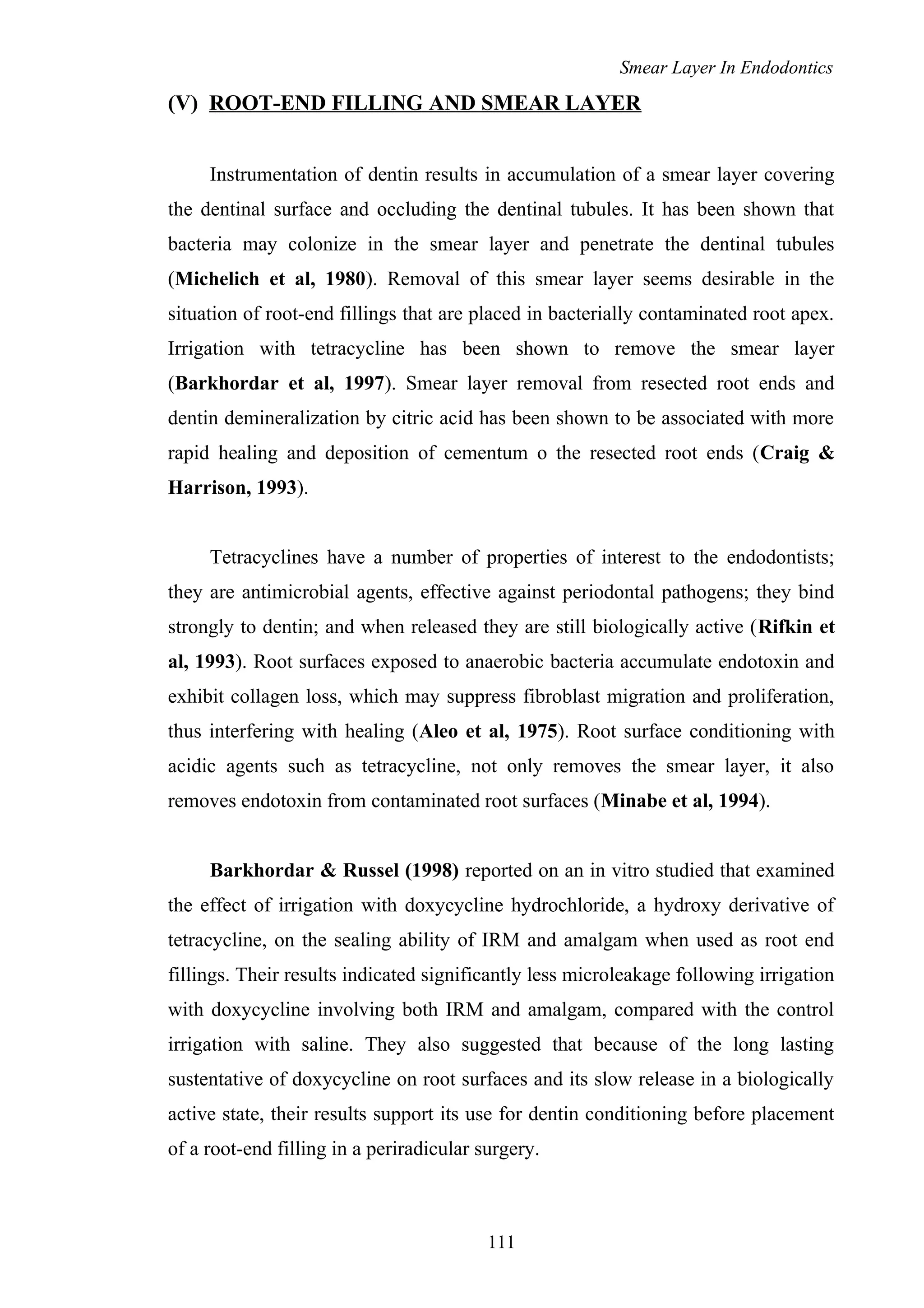Smear Layer In Endodontics
(V) ROOT-END FILLING AND SMEAR LAYER
Instrumentation of dentin results in accumulation of a smear layer covering
the dentinal surface and occluding the dentinal tubules. It has been shown that
bacteria may colonize in the smear layer and penetrate the dentinal tubules
(Michelich et al, 1980). Removal of this smear layer seems desirable in the
situation of root-end fillings that are placed in bacterially contaminated root apex.
Irrigation with tetracycline has been shown to remove the smear layer
(Barkhordar et al, 1997). Smear layer removal from resected root ends and
dentin demineralization by citric acid has been shown to be associated with more
rapid healing and deposition of cementum o the resected root ends (Craig &
Harrison, 1993).
Tetracyclines have a number of properties of interest to the endodontists;
they are antimicrobial agents, effective against periodontal pathogens; they bind
strongly to dentin; and when released they are still biologically active (Rifkin et
al, 1993). Root surfaces exposed to anaerobic bacteria accumulate endotoxin and
exhibit collagen loss, which may suppress fibroblast migration and proliferation,
thus interfering with healing (Aleo et al, 1975). Root surface conditioning with
acidic agents such as tetracycline, not only removes the smear layer, it also
removes endotoxin from contaminated root surfaces (Minabe et al, 1994).
Barkhordar & Russel (1998) reported on an in vitro studied that examined
the effect of irrigation with doxycycline hydrochloride, a hydroxy derivative of
tetracycline, on the sealing ability of IRM and amalgam when used as root end
fillings. Their results indicated significantly less microleakage following irrigation
with doxycycline involving both IRM and amalgam, compared with the control
irrigation with saline. They also suggested that because of the long lasting
sustentative of doxycycline on root surfaces and its slow release in a biologically
active state, their results support its use for dentin conditioning before placement
of a root-end filling in a periradicular surgery.
111
 