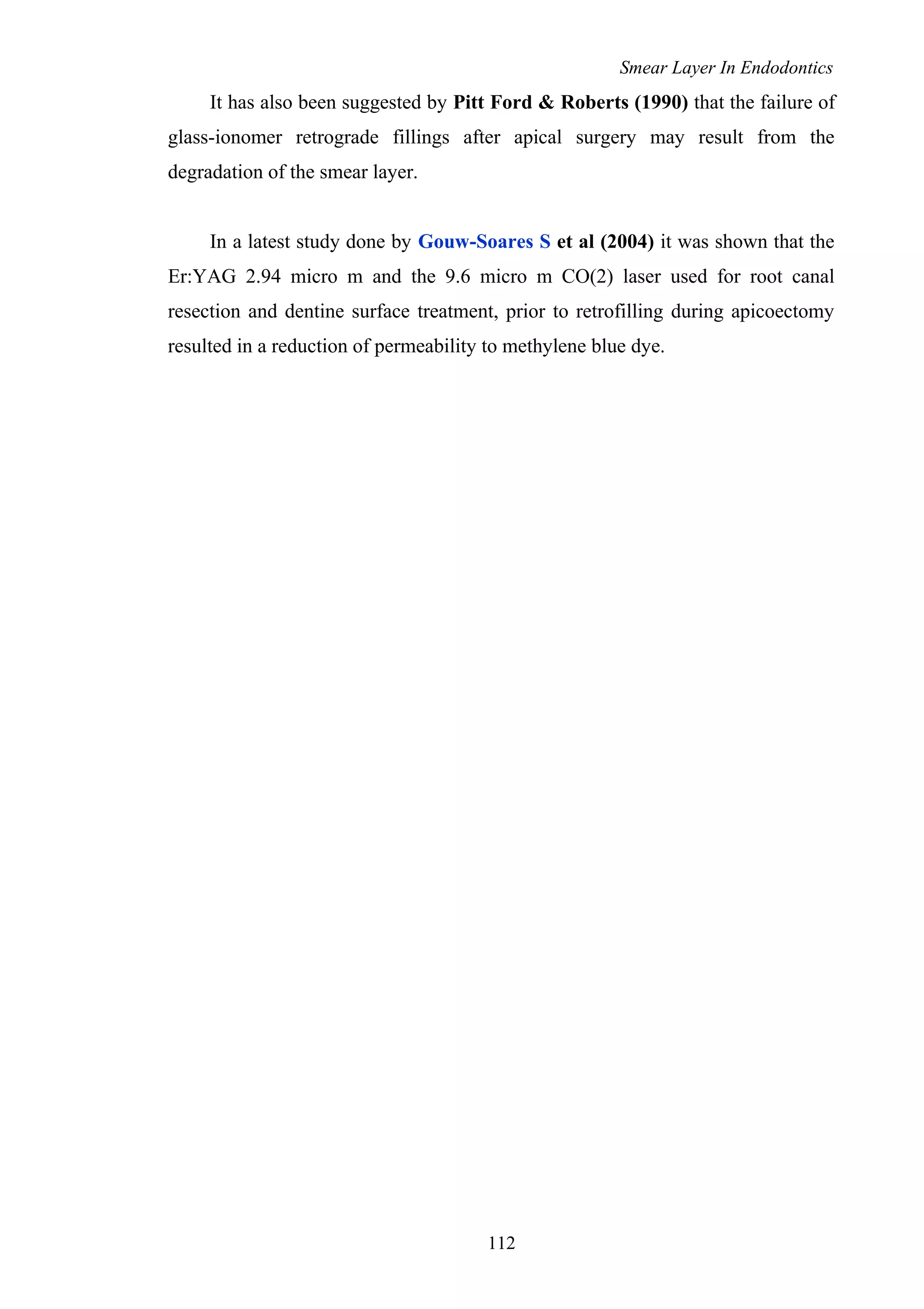 Smear Layer In Endodontics
It has also been suggested by Pitt Ford & Roberts (1990) that the failure of
glass-ionomer retrograde fillings after apical surgery may result from the
degradation of the smear layer.
In a latest study done by Gouw-Soares S et al (2004) it was shown that the
Er:YAG 2.94 micro m and the 9.6 micro m CO(2) laser used for root canal
resection and dentine surface treatment, prior to retrofilling during apicoectomy
resulted in a reduction of permeability to methylene blue dye.
112
 