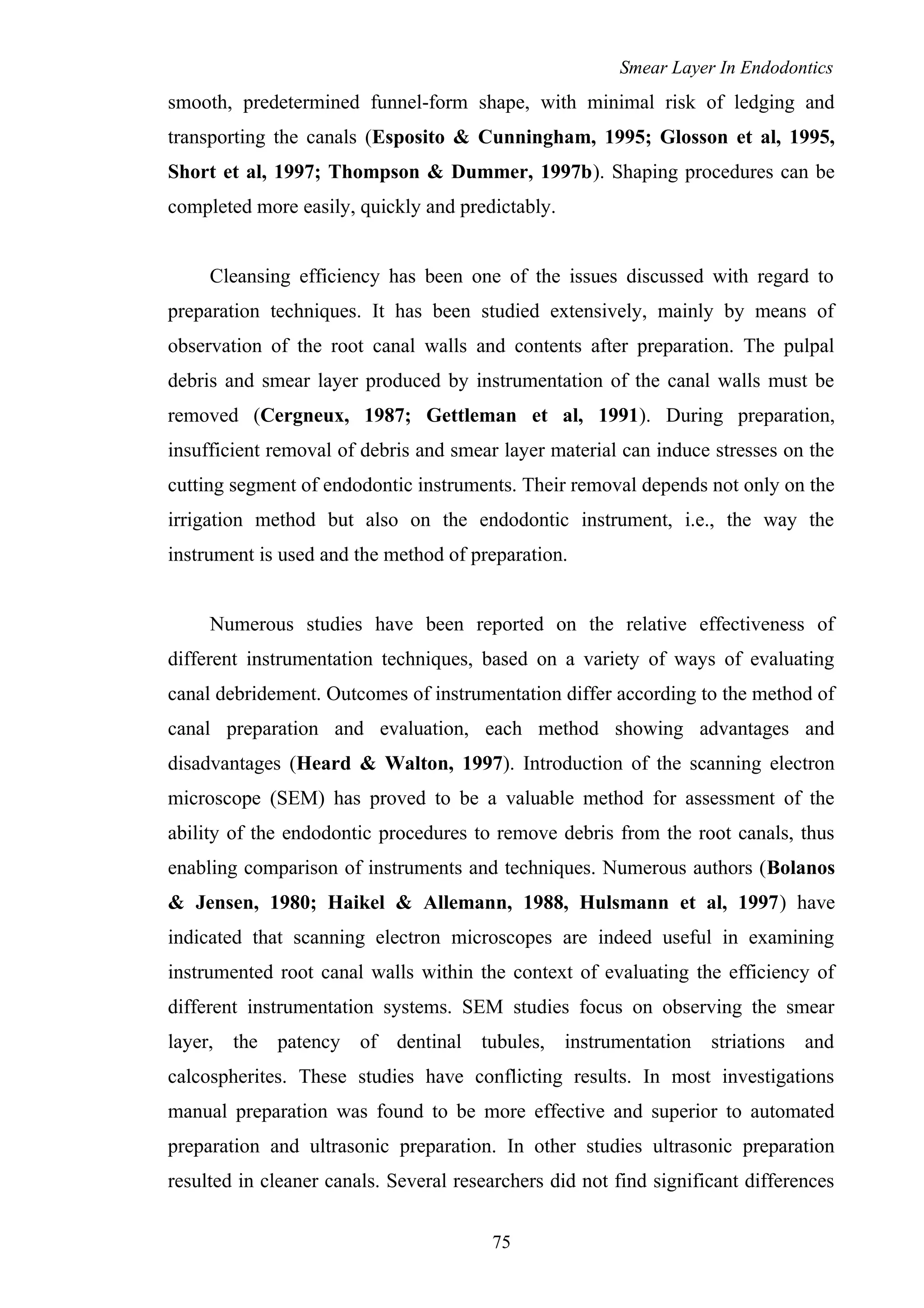 Smear Layer In Endodontics
smooth, predetermined funnel-form shape, with minimal risk of ledging and
transporting the canals (Esposito & Cunningham, 1995; Glosson et al, 1995,
Short et al, 1997; Thompson & Dummer, 1997b). Shaping procedures can be
completed more easily, quickly and predictably.
Cleansing efficiency has been one of the issues discussed with regard to
preparation techniques. It has been studied extensively, mainly by means of
observation of the root canal walls and contents after preparation. The pulpal
debris and smear layer produced by instrumentation of the canal walls must be
removed (Cergneux, 1987; Gettleman et al, 1991). During preparation,
insufficient removal of debris and smear layer material can induce stresses on the
cutting segment of endodontic instruments. Their removal depends not only on the
irrigation method but also on the endodontic instrument, i.e., the way the
instrument is used and the method of preparation.
Numerous studies have been reported on the relative effectiveness of
different instrumentation techniques, based on a variety of ways of evaluating
canal debridement. Outcomes of instrumentation differ according to the method of
canal preparation and evaluation, each method showing advantages and
disadvantages (Heard & Walton, 1997). Introduction of the scanning electron
microscope (SEM) has proved to be a valuable method for assessment of the
ability of the endodontic procedures to remove debris from the root canals, thus
enabling comparison of instruments and techniques. Numerous authors (Bolanos
& Jensen, 1980; Haikel & Allemann, 1988, Hulsmann et al, 1997) have
indicated that scanning electron microscopes are indeed useful in examining
instrumented root canal walls within the context of evaluating the efficiency of
different instrumentation systems. SEM studies focus on observing the smear
layer, the patency of dentinal tubules, instrumentation striations and
calcospherites. These studies have conflicting results. In most investigations
manual preparation was found to be more effective and superior to automated
preparation and ultrasonic preparation. In other studies ultrasonic preparation
resulted in cleaner canals. Several researchers did not find significant differences
75
 