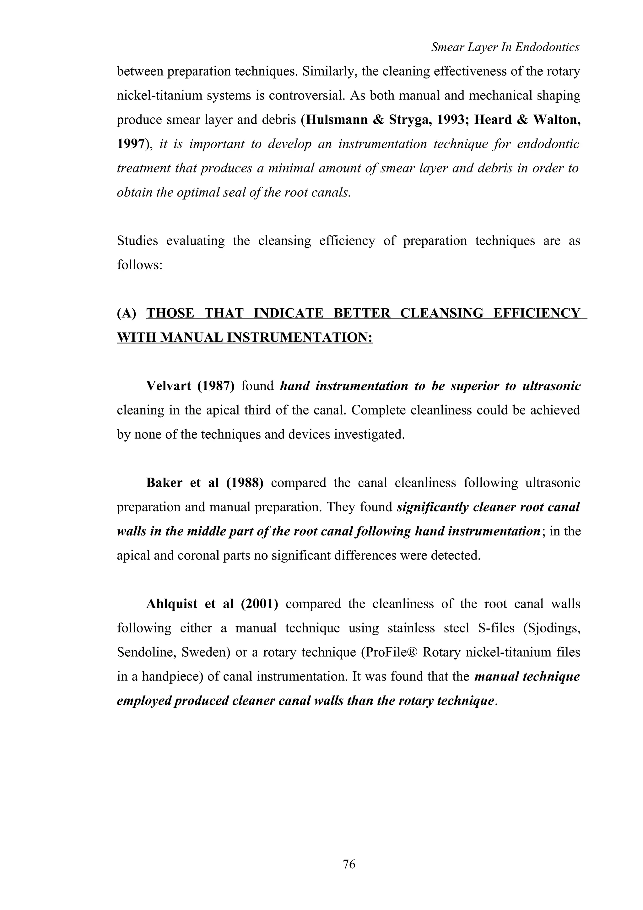 Smear Layer In Endodontics
between preparation techniques. Similarly, the cleaning effectiveness of the rotary
nickel-titanium systems is controversial. As both manual and mechanical shaping
produce smear layer and debris (Hulsmann & Stryga, 1993; Heard & Walton,
1997), it is important to develop an instrumentation technique for endodontic
treatment that produces a minimal amount of smear layer and debris in order to
obtain the optimal seal of the root canals.
Studies evaluating the cleansing efficiency of preparation techniques are as
follows:
(A) THOSE THAT INDICATE BETTER CLEANSING EFFICIENCY
WITH MANUAL INSTRUMENTATION:
Velvart (1987) found hand instrumentation to be superior to ultrasonic
cleaning in the apical third of the canal. Complete cleanliness could be achieved
by none of the techniques and devices investigated.
Baker et al (1988) compared the canal cleanliness following ultrasonic
preparation and manual preparation. They found significantly cleaner root canal
walls in the middle part of the root canal following hand instrumentation; in the
apical and coronal parts no significant differences were detected.
Ahlquist et al (2001) compared the cleanliness of the root canal walls
following either a manual technique using stainless steel S-files (Sjodings,
Sendoline, Sweden) or a rotary technique (ProFile® Rotary nickel-titanium files
in a handpiece) of canal instrumentation. It was found that the manual technique
employed produced cleaner canal walls than the rotary technique.
76
 