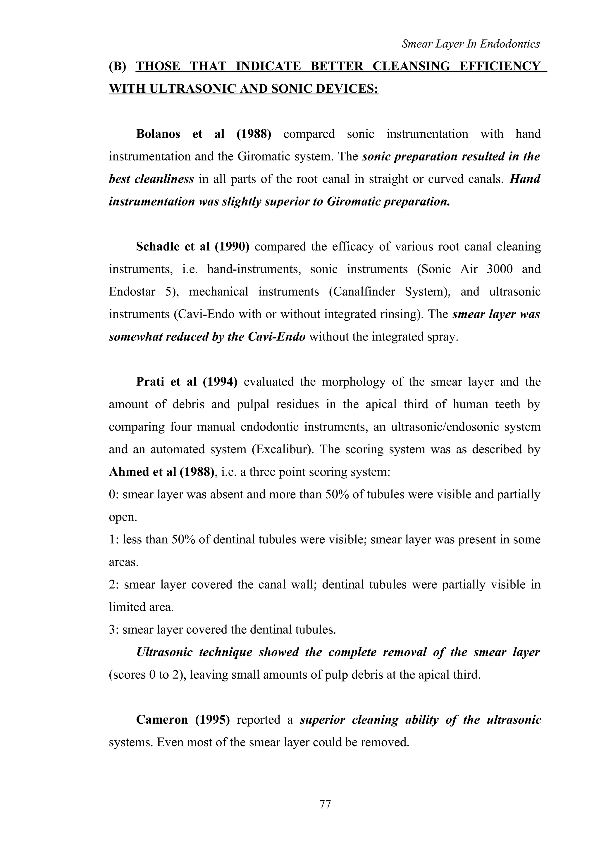 Smear Layer In Endodontics
(B) THOSE THAT INDICATE BETTER CLEANSING EFFICIENCY
WITH ULTRASONIC AND SONIC DEVICES:
Bolanos et al (1988) compared sonic instrumentation with hand
instrumentation and the Giromatic system. The sonic preparation resulted in the
best cleanliness in all parts of the root canal in straight or curved canals. Hand
instrumentation was slightly superior to Giromatic preparation.
Schadle et al (1990) compared the efficacy of various root canal cleaning
instruments, i.e. hand-instruments, sonic instruments (Sonic Air 3000 and
Endostar 5), mechanical instruments (Canalfinder System), and ultrasonic
instruments (Cavi-Endo with or without integrated rinsing). The smear layer was
somewhat reduced by the Cavi-Endo without the integrated spray.
Prati et al (1994) evaluated the morphology of the smear layer and the
amount of debris and pulpal residues in the apical third of human teeth by
comparing four manual endodontic instruments, an ultrasonic/endosonic system
and an automated system (Excalibur). The scoring system was as described by
Ahmed et al (1988), i.e. a three point scoring system:
0: smear layer was absent and more than 50% of tubules were visible and partially
open.
1: less than 50% of dentinal tubules were visible; smear layer was present in some
areas.
2: smear layer covered the canal wall; dentinal tubules were partially visible in
limited area.
3: smear layer covered the dentinal tubules.
Ultrasonic technique showed the complete removal of the smear layer
(scores 0 to 2), leaving small amounts of pulp debris at the apical third.
Cameron (1995) reported a superior cleaning ability of the ultrasonic
systems. Even most of the smear layer could be removed.
77
 