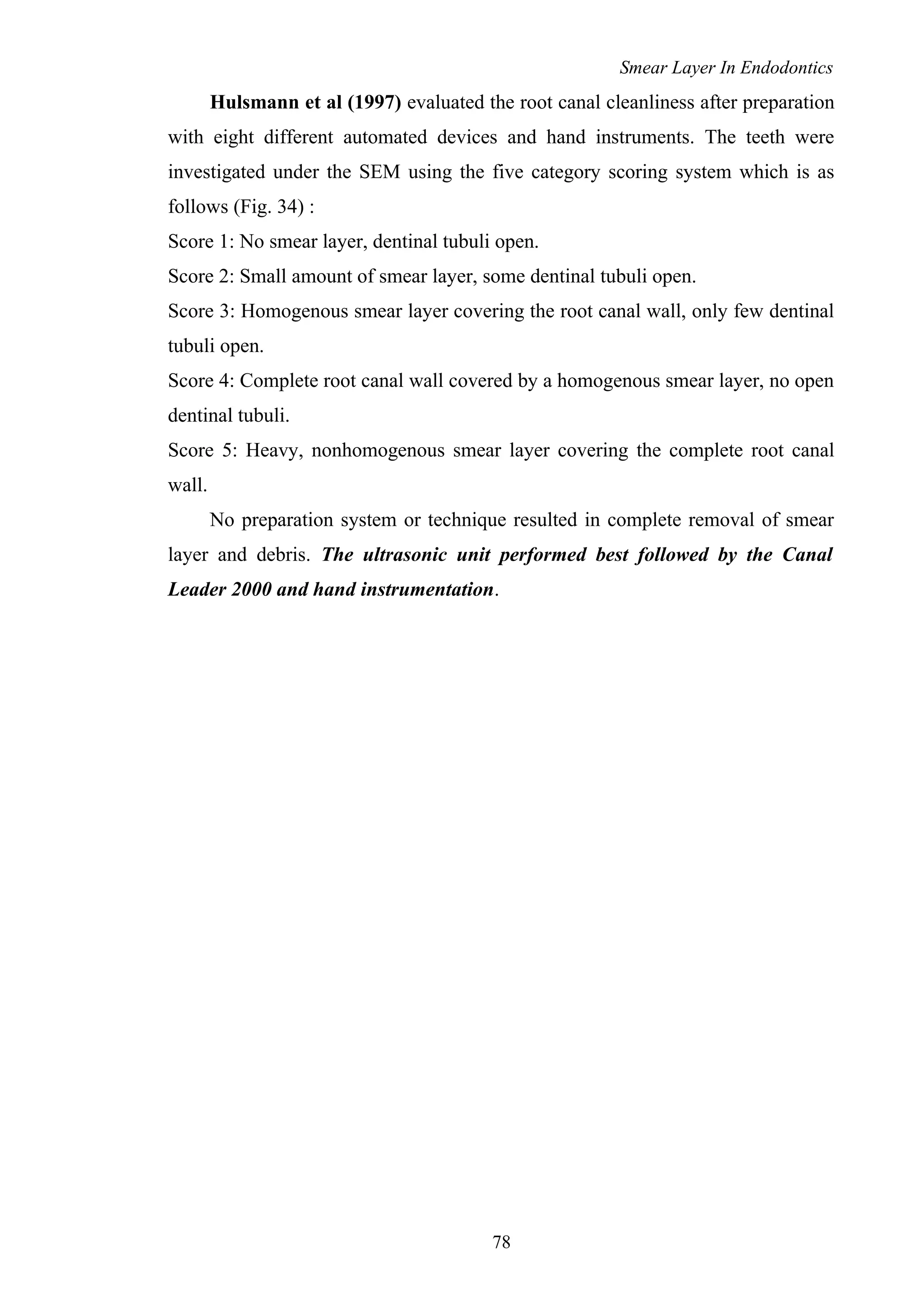 Smear Layer In Endodontics
Hulsmann et al (1997) evaluated the root canal cleanliness after preparation
with eight different automated devices and hand instruments. The teeth were
investigated under the SEM using the five category scoring system which is as
follows (Fig. 34) :
Score 1: No smear layer, dentinal tubuli open.
Score 2: Small amount of smear layer, some dentinal tubuli open.
Score 3: Homogenous smear layer covering the root canal wall, only few dentinal
tubuli open.
Score 4: Complete root canal wall covered by a homogenous smear layer, no open
dentinal tubuli.
Score 5: Heavy, nonhomogenous smear layer covering the complete root canal
wall.
No preparation system or technique resulted in complete removal of smear
layer and debris. The ultrasonic unit performed best followed by the Canal
Leader 2000 and hand instrumentation.
78
 