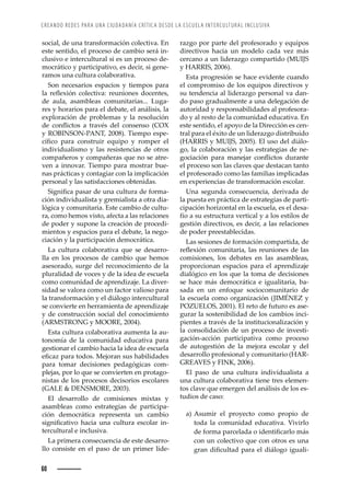 CREANDO REDES PARA UNA CIUDADANÍA CRÍTICA DESDE LA ESCUELA INTERCULTURAL INCLUSIVA
60
razgo por parte del profesorado y equipos
directivos hacia un modelo cada vez más
ŒŽ›ŒŠ—˜ȱŠȱž—ȱ•’Ž›Š£˜ȱŒ˜–™Š›’˜ȱǻēȱ
y HARRIS, 2006).
Esta progresión se hace evidente cuando
el compromiso de los equipos directivos y
su tendencia al liderazgo personal va dan-
do paso gradualmente a una delegación de
autoridad y responsabilidades al profesora-
do y al resto de la comunidad educativa. En
este sentido, el apoyo de la Dirección es cen-
tral para el éxito de un liderazgo distribuido
ǻ
 ȱ¢ȱēǰȱŘŖŖśǼǯȱ •ȱžœ˜ȱŽ•ȱ’¤•˜-
go, la colaboración y las estrategias de ne-
˜Œ’ŠŒ’à—ȱ ™Š›Šȱ –Š—Ž“Š›ȱ Œ˜—Ě’Œ˜œȱ ž›Š—Žȱ
el proceso son las claves que destacan tanto
el profesorado como las familias implicadas
en experiencias de transformación escolar.
Una segunda consecuencia, derivada de
la puesta en práctica de estrategias de parti-
cipación horizontal en la escuela, es el desa-
fío a su estructura vertical y a los estilos de
gestión directivos, es decir, a las relaciones
de poder preestablecidas.
Las sesiones de formación compartida, de
›ŽĚŽ¡’à—ȱŒ˜–ž—’Š›’Šǰȱ•Šœȱ›Žž—’˜—ŽœȱŽȱ•Šœȱ
comisiones, los debates en las asambleas,
proporcionan espacios para el aprendizaje
dialógico en los que la toma de decisiones
se hace más democrática e igualitaria, ba-
sada en un enfoque sociocomunitario de
la escuela como organización (JIMÉNEZ y
POZUELOS, 2001). El reto de futuro es ase-
gurar la sostenibilidad de los cambios inci-
pientes a través de la institucionalización y
la consolidación de un proceso de investi-
gación-acción participativa como proceso
de autogestión de la mejora escolar y del
desarrollo profesional y comunitario (HAR-
GREAVES y FINK, 2006).
El paso de una cultura individualista a
una cultura colaborativa tiene tres elemen-
tos clave que emergen del análisis de los es-
tudios de caso:
a) Asumir el proyecto como propio de
toda la comunidad educativa. Vivirlo
Žȱ˜›–Šȱ™Š›ŒŽ•ŠŠȱ˜ȱ’Ž—’ęŒŠ›•˜ȱ–¤œȱ
con un colectivo que con otros es una
›Š—ȱ’ęŒž•Šȱ™Š›ŠȱŽ•ȱ’¤•˜˜ȱ’žŠ•’-
social, de una transformación colectiva. En
este sentido, el proceso de cambio será in-
clusivo e intercultural si es un proceso de-
mocrático y participativo, es decir, si gene-
ramos una cultura colaborativa.
Son necesarios espacios y tiempos para
•Šȱ ›ŽĚŽ¡’à—ȱ Œ˜•ŽŒ’ŸŠǱȱ ›Žž—’˜—Žœȱ ˜ŒŽ—Žœǰȱ
de aula, asambleas comunitarias... Luga-
res y horarios para el debate, el análisis, la
exploración de problemas y la resolución
Žȱ Œ˜—Ě’Œ˜œȱ Šȱ ›ŠŸ·œȱ Ž•ȱ Œ˜—œŽ—œ˜ȱ ǻ ȱ
y ROBINSON-PANT, 2008). Tiempo espe-
ŒÇęŒ˜ȱ ™Š›Šȱ Œ˜—œ›ž’›ȱ Žšž’™˜ȱ ¢ȱ ›˜–™Ž›ȱ Ž•ȱ
individualismo y las resistencias de otros
compañeros y compañeras que no se atre-
ven a innovar. Tiempo para mostrar bue-
nas prácticas y contagiar con la implicación
personal y las satisfacciones obtenidas.
’—’ęŒŠȱ™ŠœŠ›ȱŽȱž—ŠȱŒž•ž›ŠȱŽȱ˜›–Š-
ción individualista y gremialista a otra dia-
lógica y comunitaria. Este cambio de cultu-
ra, como hemos visto, afecta a las relaciones
de poder y supone la creación de procedi-
mientos y espacios para el debate, la nego-
ciación y la participación democrática.
La cultura colaborativa que se desarro-
lla en los procesos de cambio que hemos
asesorado, surge del reconocimiento de la
pluralidad de voces y de la idea de escuela
como comunidad de aprendizaje. La diver-
sidad se valora como un factor valioso para
la transformación y el diálogo intercultural
se convierte en herramienta de aprendizaje
y de construcción social del conocimiento
ǻ  ȱ¢ȱ ǰȱŘŖŖŚǼǯȱ
Esta cultura colaborativa aumenta la au-
tonomía de la comunidad educativa para
gestionar el cambio hacia la idea de escuela
ŽęŒŠ£ȱ™Š›Šȱ˜˜œǯȱŽ“˜›Š—ȱœžœȱ‘Š‹’•’ŠŽœȱ
para tomar decisiones pedagógicas com-
plejas, por lo que se convierten en protago-
nistas de los procesos decisorios escolares
(GALE  DENSMORE, 2003).
El desarrollo de comisiones mixtas y
asambleas como estrategias de participa-
ción democrática representa un cambio
œ’—’ęŒŠ’Ÿ˜ȱ ‘ŠŒ’Šȱ ž—Šȱ Œž•ž›Šȱ ŽœŒ˜•Š›ȱ ’—-
tercultural e inclusiva.
La primera consecuencia de este desarro-
llo consiste en el paso de un primer lide-
 