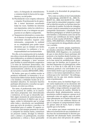 REVISTA EDUCACIÓN INCLUSIVA VOL. 5, N.º 1
61
tario y la búsqueda de entendimiento
y consenso desde la fuerza de los argu-
mentos y no del poder.
b) Pluralidad de voces: respeto, tolerancia
y empatía. El profesorado ha de apren-
der a tomar decisiones escuchando
todas las voces. También las minorías
son importantes, todos los colectivos y
personas lo son, si se integran sus pro-
puestas en un objetivo compartido.
c) Trasparencia informativa y avance des-
de el disenso: la implicación de toda la
comunidad educativa requiere estar
informados, comprender la realidad
en su complejidad para poder tomar
decisiones que no siempre son fáciles
Žȱ Œ˜—œŽ—œžŠ›ǯȱ Šȱ Œ˜—ęŠ—£Šȱ ¢ȱ •Šȱ Œ˜Ȭ
responsabilidad son fundamentales.
Por ello, en la construcción de la ciudada-
nía crítica a través del desarrollo de una cul-
tura colaborativa, se enfatiza la importancia
de aprender estrategias y tener recursos
para facilitar la autoevaluación cooperativa
y la toma de decisiones democrática, dos
Ž•Ž–Ž—˜œȱŒ•ŠŸŽȱ™Š›Šȱ•Šȱ›ŽĚŽ¡’à—ȱŒ›Ç’ŒŠȱ¢ȱŽ•ȱ
cuestionamiento colectivo de las prácticas
de exclusión y racismo (BENJAMIN, 2002).
De hecho, para que el cambio escolar se
produzca realmente, la formación y la co-
municación deben incluir desde el principio
a las familias y entidades locales de la co-
munidad educativa. Es necesario hacerlos
partícipes del proyecto y escuchar sus apor-
taciones, así como sus críticas.
Por tanto, el profesorado tiene claro que
en los procesos de cambio, en la innova-
ción hacia propuestas más interculturales
e inclusivas, en los que se desarrolla tam-
bién algún momento de autoevaluación, es
esencial consensuar el objetivo que se per-
sigue, cuidar la información que se recoge
entre todos y devolverla con sensibilidad,
para que sirva de revulsivo y movilice a la
comunidad para el cambio. El aspecto co-
municativo está siempre presente en cuanto
a: compartir las mismas metas, consensuar
un proyecto común, divulgar la informa-
ción y animar a la participación, escuchar
aportaciones y críticas y hacer permeable
la escuela a la diversidad de perspectivas,
voces y sueños.
Tal y como se realiza en las Comunidades
de Aprendizaje, (JAUSSI ET AL., 2002; EL-
BOJ ET AL., 2002; ALCALDE ET AL., 2006),
el que toda la comunidad comparta y expli-
cite su ideal de escuela, es el primer paso pa-
ra articular el cambio. Se trata de contagiar,
de unir a toda la comunidad en un proyecto
Œ˜–™Š›’˜ȱ’•žœ’˜—Š—Žȱ¢ȱŽœŠęŠ—Žǯȱ —ȱ•Šȱ
literatura pedagógica se señala la participa-
ción familiar y comunitaria como uno de los
ŠŒ˜›ŽœȱšžŽȱŒ˜—›’‹ž¢Ž—ȱŽȱ˜›–Šȱœ’—’ę-
cativa al éxito escolar (FLECHA y TORTA-
JADA, 1999; JIMÉNEZ y POZUELOS, 2001)
y a la superación de desigualdades educati-
vas y sociales.
A partir de nuestra propia experiencia,
en estudios anteriores (TRAVER, SALES y
MOLINER, 2010) llegamos a la conclusión
de que es más efectivo hacer partícipes del
proyecto a las familias desde el primer mo-
mento, animándoles a participar también
en la fase inicial de sensibilización. Obser-
vamos que las familias, por lo general, es-
tán bien dispuestas a la participación, sobre
todo si se trata de ir más allá de la mera
asistencia puntual a las actividades de ca-
rácter lúdico-festivo que se programan en el
centro o a las tareas representativas y buro-
cráticas que se les “permiten”. Sin embargo,
también son las que más miedos desatan
entre el profesorado.
En muchos casos, las familias llegan a te-
ner cierta implicación en las decisiones del
centro, pero es más difícil que el alumnado
sea visible y tenga realmente un papel rele-
vante en el proceso de cambio. Abordar la
educación desde planteamientos socioco-
munitarios conlleva empezar a pensar en el
alumnado como un agente capaz de parti-
cipar plenamente en el hecho educativo en
cada uno de los tres eslabones básicos de
que se compone el comportamiento huma-
no: pensar antes de hacer, hacer y valorar
aquello que se ha hecho.
Los centros que toman conciencia de su
labor en la formación de una ciudadanía crí-
tica han ido incrementando la discreta par-
ticipación del alumnado hasta convertirlo
en una pieza clave del proceso de cambio.
 