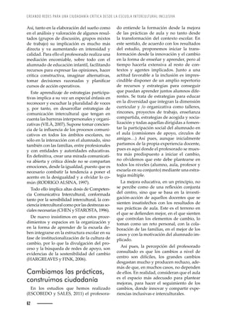 CREANDO REDES PARA UNA CIUDADANÍA CRÍTICA DESDE LA ESCUELA INTERCULTURAL INCLUSIVA
62
do entiende la formación desde la mejora
de las prácticas de aula y no tanto desde
la transformación del contexto escolar. En
este sentido, de acuerdo con los resultados
del estudio, proponemos iniciar la trans-
formación desde la innovación y el cambio
en la forma de enseñar y aprender, pero al
tiempo hacerla extensiva al resto de con-
textos y agentes implicados. Junto a una
actitud favorable a la inclusión es impres-
cindible disponer de un amplio repertorio
de recursos y estrategias para conseguir
que puedan aprender juntos alumnos dife-
rentes. Se trata de estrategias para educar
en la diversidad que integran la dimensión
curricular y /o organizativa como talleres,
rincones, proyectos de trabajo, enseñanza
compartida, estrategias de acogida y socia-
lización y todas aquellas dirigidas a fomen-
tar la participación social del alumnado en
el aula (comisiones de apoyo, círculos de
amigos…) Así pues, aunque inicialmente
partamos de la propia experiencia docente,
pues es aquí donde el profesorado se mues-
tra más predispuesto a iniciar el cambio,
no olvidemos que este debe plantearse en
todos los niveles (alumno, aula, profesor y
escuela en su conjunto) mediante una estra-
tegia múltiple.
La mejora educativa, en un principio, no
œŽȱ™Ž›Œ’‹ŽȱŒ˜–˜ȱŽȱž—Šȱ›ŽĚŽ¡’à—ȱŒ˜—“ž—Šȱ
del centro, sino que se basa en la investi-
gación-acción de aquellos docentes que se
sienten insatisfechos con los resultados de
sus prácticas de aula. Este es el terreno en
Ž•ȱšžŽȱœŽȱŽęŽ—Ž—ȱ–Ž“˜›ǰȱŽ—ȱŽ•ȱšžŽȱœ’Ž—Ž—ȱ
que controlan los elementos de cambio, lo
toman como un reto personal, con la cola-
boración de las familias, en el mejor de los
casos y con la motivación del alumnado im-
plicado.
Así pues, la percepción del profesorado
consultado es que los cambios a nivel de
centro son difíciles, los grandes cambios
desgastan mucho y producen rechazo, ade-
más de que, en muchos casos, no dependen
de ellos. En realidad, consideran que el aula
es el espacio más adecuado para plantear
mejoras, para hacer el seguimiento de los
cambios, donde innovar y compartir expe-
riencias inclusivas e interculturales.
Así, tanto en la elaboración del sueño como
en el análisis y valoración de algunos resul-
tados (grupos de discusión, grupos mixtos
de trabajo) su implicación es mucho más
directa y va aumentando en intensidad y
calidad. Para ello el profesorado realiza una
mediación encomiable, sobre todo con el
alumnado de educación infantil, facilitando
recursos para expresar las opiniones, hacer
crítica constructiva, imaginar alternativas,
˜–Š›ȱ ŽŒ’œ’˜—Žœȱ ›Š£˜—ŠŠœȱ ¢ȱ ™•Š—’ęŒŠ›ȱ
cursos de acción operativos.
Este aprendizaje de estrategias participa-
tivas implica a su vez un especial énfasis en
reconocer y escuchar la pluralidad de voces
y, por tanto, en desarrollar estrategias de
comunicación intercultural que tengan en
cuenta las barreras interpersonales y organi-
zativas (VILÀ, 2007). Supone tomar concien-
Œ’ŠȱŽȱ•Šȱ’—ĚžŽ—Œ’ŠȱŽȱ•˜œȱ™›˜ŒŽœ˜œȱŒ˜–ž—’-
cativos en todos los ámbitos escolares, no
sólo en la interacción con el alumnado, sino
también con las familias, entre profesionales
y con entidades y autoridades educativas.
—ȱŽę—’’ŸŠǰȱŒ›ŽŠ›ȱž—Šȱ–’›ŠŠȱŒ˜–ž—’ŒŠ’-
va abierta y crítica dónde no se compartan
emociones, desde la igualdad, puesto que es
necesario combatir la tendencia a poner el
acento en la desigualdad y a olvidar lo co-
mún (RODRIGO ALSINA, 1997).
Todo ello implica altas dosis de Competen-
cia Comunicativa Intercultural, conformada
tanto por la sensibilidad intercultural, la con-
ciencia intercultural como por las destrezas so-
ciales necesarias (CHEN y STAROSTA, 1996).
De nuevo insistimos en que estos proce-
dimientos y espacios en la organización y
en la forma de aprender de la escuela de-
ben integrarse en la estructura escolar en su
fase de institucionalización de la cultura de
cambio, por lo que la divulgación del pro-
ceso y la búsqueda de redes de apoyo, son
evidencias de la sostenibilidad del cambio
(HARGREAVES y FINK, 2006).
Cambiamos las prácticas,
construimos ciudadanía
En los estudios que hemos realizado
(ESCOBEDO y SALES, 2011) el profesora-
 