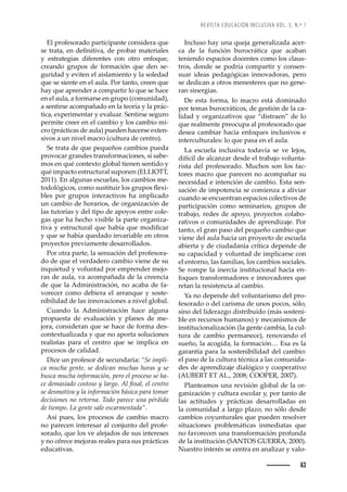 REVISTA EDUCACIÓN INCLUSIVA VOL. 5, N.º 1
63
El profesorado participante considera que
œŽȱ›ŠŠǰȱŽ—ȱŽę—’’ŸŠǰȱŽȱ™›˜‹Š›ȱ–ŠŽ›’Š•Žœȱ
y estrategias diferentes con otro enfoque,
creando grupos de formación que den se-
guridad y eviten el aislamiento y la soledad
que se siente en el aula. Por tanto, creen que
hay que aprender a compartir lo que se hace
en el aula, a formarse en grupo (comunidad),
a sentirse acompañado en la teoría y la prác-
tica, experimentar y evaluar. Sentirse seguro
permite creer en el cambio y los cambio mi-
cro (prácticas de aula) pueden hacerse exten-
sivos a un nivel macro (cultura de centro).
Se trata de que pequeños cambios pueda
provocar grandes transformaciones, si sabe-
mos en qué contexto global tienen sentido y
qué impacto estructural suponen (ELLIOTT,
2011). En algunas escuelas, los cambios me-
˜˜•à’Œ˜œǰȱŒ˜–˜ȱœžœ’ž’›ȱ•˜œȱ›ž™˜œȱĚŽ¡’-
bles por grupos interactivos ha implicado
un cambio de horarios, de organización de
las tutorías y del tipo de apoyos entre cole-
gas que ha hecho visible la parte organiza-
’ŸŠȱ¢ȱŽœ›žŒž›Š•ȱšžŽȱ‘Š‹ÇŠȱšžŽȱ–˜’ęŒŠ›ȱ
y que se había quedado invariable en otros
proyectos previamente desarrollados.
Por otra parte, la sensación del profesora-
do de que el verdadero cambio viene de su
inquietud y voluntad por emprender mejo-
ras de aula, va acompañada de la creencia
de que la Administración, no acaba de fa-
vorecer como debiera el arranque y soste-
nibilidad de las innovaciones a nivel global.
Cuando la Administración hace alguna
propuesta de evaluación y planes de me-
jora, consideran que se hace de forma des-
contextualizada y que no aporta soluciones
realistas para el centro que se implica en
procesos de calidad.
Dice un profesor de secundaria: “Se impli-
ca mucha gente, se dedican muchas horas y se
busca mucha información, pero el proceso se ha-
ŒŽȱŽ–Šœ’Š˜ȱŒ˜œ˜œ˜ȱ¢ȱ•Š›˜ǯȱ •ȱę—Š•ǰȱŽ•ȱŒŽ—›˜ȱ
se desmotiva y la información básica para tomar
decisiones no retorna. Todo parece una pérdida
de tiempo. La gente sale escarmentada”.
Así pues, los procesos de cambio macro
no parecen interesar al conjunto del profe-
sorado, que los ve alejados de sus intereses
y no ofrece mejoras reales para sus prácticas
educativas.
Incluso hay una queja generalizada acer-
ca de la función burocrática que acaban
teniendo espacios docentes como los claus-
tros, donde se podría compartir y consen-
suar ideas pedagógicas innovadoras, pero
se dedican a otros menesteres que no gene-
ran sinergias.
De esta forma, lo macro está dominado
por temas burocráticos, de gestión de la ca-
lidad y organizativos que “distraen” de lo
que realmente preocupa al profesorado que
desea cambiar hacia enfoques inclusivos e
interculturales: lo que pasa en el aula.
La escuela inclusiva todavía se ve lejos,
difícil de alcanzar desde el trabajo volunta-
rista del profesorado. Muchos son los fac-
tores macro que parecen no acompañar su
necesidad e intención de cambio. Esta sen-
sación de impotencia se comienza a aliviar
cuando se encuentran espacios colectivos de
participación como seminarios, grupos de
trabajo, redes de apoyo, proyectos colabo-
rativos o comunidades de aprendizaje. Por
tanto, el gran paso del pequeño cambio que
viene del aula hacia un proyecto de escuela
abierta y de ciudadanía crítica depende de
su capacidad y voluntad de implicarse con
el entorno, las familias, los cambios sociales.
Se rompe la inercia institucional hacia en-
foques transformadores e innovadores que
retan la resistencia al cambio.
Ya no depende del voluntarismo del pro-
fesorado o del carisma de unos pocos, sólo,
sino del liderazgo distribuido (más sosteni-
ble en recursos humanos) y mecanismos de
institucionalización (la gente cambia, la cul-
tura de cambio permanece), renovando el
sueño, la acogida, la formación… Esa es la
garantía para la sostenibilidad del cambio:
el paso de la cultura técnica a las comunida-
des de aprendizaje dialógico y cooperativo
(AUBERT ET AL., 2008; COOPER, 2007).
Planteamos una revisión global de la or-
ganización y cultura escolar y, por tanto de
las actitudes y prácticas desarrolladas en
la comunidad a largo plazo, no sólo desde
cambios coyunturales que pueden resolver
situaciones problemáticas inmediatas que
no favorecen una transformación profunda
de la institución (SANTOS GUERRA, 2000).
Nuestro interés se centra en analizar y valo-
 