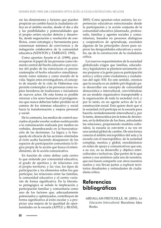 CREANDO REDES PARA UNA CIUDADANÍA CRÍTICA DESDE LA ESCUELA INTERCULTURAL INCLUSIVA
64
2005). Como apuntan estos autores, las ex-
periencias educativas estructuradas desde
la participación y la acción conjunta de la
comunidad educativa (alumnado, profeso-
rado, familias y agentes sociales y comu-
nitarios), basados en procesos dialógicos
y cooperativos de aprendizaje, esconden
algunas de las principales claves para su-
perar las desigualdades educativas y socia-
les, eje de la construcción de la ciudadanía
crítica.
Los nuevos requerimientos de la sociedad
globalizada exigen que familias, educado-
res y legisladores se planteen seriamente có-
mo preparar a la gente para su participación
activa y crítica como ciudadanos y ciudada-
nas del siglo XXI. En este sentido, creemos
que la escuela es un ámbito privilegiado pa-
ra desarrollar ese concepto de comunidad
democrática e intercultural, convirtiéndose
en un modelo organizativo transportable a
la organización de toda la sociedad civil, y
por lo tanto, en un agente activo de la re-
construcción social. Esto quiere decir que si
la sociedad civil participa en la escuela para
hacerla verdaderamente intercultural y, por
lo tanto, democrática (en la toma de decisio-
—ŽœǰȱŽ—ȱ•ŠȱŽę—’Œ’à—ȱŽȱ•˜œȱę—ŽœǰȱŠ›’Œž•Š—˜ȱ
las relaciones, proponiendo modelos cultu-
rales), la escuela se convierte a su vez en
una unidad global de cambio. De esta forma
conecta el ámbito micropolítico del aula y la
escuela con el macropolítico, de la sociedad
compleja, mestiza y global, enredándonos
en redes de apoyo y comunicativas que son,
a su vez, en su desarrollo y objetivo inter-
culturales e inclusivas. Que parten de lo que
somos y nos sentimos cada uno de nosotros,
que nos hacen compartir con otros nuestros
sueños y nos llevan juntos a explorar terri-
˜›’˜œȱŽœŠęŠ—Žœȱ¢ȱŽœ’–ž•Š—ŽœȱŽȱŒ’žŠ-
danía crítica.
Referencias
bibliográficas
ABDALLAH-PRETCEILLE, M. (2001). La
Educación Intercultural. Barcelona: Idea
Books.
rar las dimensiones y factores que pueden
propiciar un cambio hacia la ciudadanía crí-
tica en el ámbito escolar, desde el día a día
y las posibilidades y potencialidades que
el propio centro escolar detecta y desarro-
lla, desde negociación y resolución de con-
Ě’Œ˜œǰȱŒ˜–˜ȱŽœ›ŠŽ’Šȱ¢ȱ‘Ž››Š–’Ž—Šȱ™Š›Šȱ
consensuar mínimos de convivencia y de
indagación colaborativa de la comunidad
educativa (NEWTON y TARRANT, 1992).
Como apuntan Ayuste et al. (1999), para
recuperar el papel de las personas como ele-
mento central del hecho educativo por enci-
ma del poder de las estructuras es preciso
contemplar el hecho educativo simultánea-
mente como sistema y como mundo de la
vida. Según estos investigadores, el concep-
to de mundo de la vida de Habermas nos
permite contemplar a las personas como su-
jetos herederos de tradiciones e iniciadores
de nuevos actos. De esta forma es posible
retornar a los seres humanos el protagonis-
mo que nunca deberían haber perdido en el
camino de los sistemas educativo y social
hacia la transformación y mejora personal
y social.
De lo contrario, los medios de control aso-
ciados al poder escolar acaban sustituyendo
a la comunicación realizada por medios no
verbales, desembocando en la burocratiza-
ción de las decisiones. La lógica y la bús-
šžŽŠȱŽȱŽęŒŠŒ’ŠȱŽȱ•ŠœȱŠŒŒ’˜—Žœȱ˜›’Ž—ŠŠœȱ
al éxito acaba haciendo desaparecer de los
espacios de participación comunitaria la ló-
gica propia de la acción que busca el enten-
dimiento, de la acción comunicativa.
—ȱ ž—Œ’à—ȱ Žȱ Œà–˜ȱ Žę—Šȱ ŒŠŠȱ ŒŽ—›˜ȱ
lo que entiende por comunidad educativa,
el grado de apertura y de relaciones con
el propio territorio, y las vías, los tipos de
participación y los elementos sobre los que
participar, las relaciones entre las familias,
la comunidad educativa y el centro varia-
›¤—ȱ Žȱ ˜›–Šȱ œ’—’ęŒŠ’ŸŠǯȱ —ȱ •Šȱ •’Ž›Šž-
ra pedagógica se señala la implicación y
participación familiar y comunitaria como
uno de los factores que, adecuadamente
potenciados y optimizados, contribuyen de
˜›–Šȱœ’—’ęŒŠ’ŸŠȱŠ•ȱ·¡’˜ȱŽœŒ˜•Š›ȱ¢ȱŠȱ™›˜-
piciar una mejora de la igualdad de opor-
tunidades en la escuela (APPLE y BEANE,
 