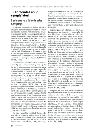 CREANDO REDES PARA UNA CIUDADANÍA CRÍTICA DESDE LA ESCUELA INTERCULTURAL INCLUSIVA
52
los profesionales de la educación debemos
›ŽĚŽ¡’˜—Š›ȱ¢ȱŠŒžŠ›ȱ™˜›ȱŽ•ȱ˜–Ž—˜ȱŽ•ȱ’¤-
logo intercultural, de manera que nuestras
actitudes, estrategias e interrelaciones en
•Šȱ Š›ŽŠȱ ŽžŒŠ’ŸŠȱ ›ŽĚŽ“Ž—ȱ Ž•ȱ Œ˜–™›˜–’œ˜ȱ
ciudadano de transformar el contexto so-
cial y escolar hacia la interculturalidad y la
inclusión.
Supone, pues, en esta sociedad mestiza,
la necesidad de favorecer el desarrollo de
ž—Šȱ ’Ž—’Šȱ Œž•ž›Š•ȱ Š‹’Ž›Šȱ ¢ȱ ĚŽ¡’‹•Žǯȱ
De hecho, no sólo toda sociedad es multi-
cultural, sino que todos y cada uno de no-
sotros creamos nuestra propia identidad
cultural a partir de nuestra interacción con
diferentes grupos culturales: somos el re-
œž•Š˜ȱŽȱ–žŒ‘Šœȱ¢ȱ’ŸŽ›œŠœȱ’—ĚžŽ—Œ’Šœȱ
ǻ 
ǰȱŗşşŚǼǯȱ˜›ȱ•˜ȱŠ—˜ǰȱ–¤œȱšžŽȱ
hablar de diferentes culturas, deberíamos
reconocer al otro como persona y hablar
de culturalidad, como dinámicas, proce-
sos, mezclas y transformaciones que se
producen en las actuales situaciones de
pluralidad cultural. Hemos de aprender
a pensar en un mundo híbrido, donde la
identidad cultural se da en un contexto
intersubjetivo y es producto de relaciones
y razonamientos, en los que se producen
constantes fracturas, mestizajes y caminos
cruzados. Esa es la cultura de la diversi-
dad y ese es el enfoque intercultural de
la educación: la mirada en los procesos
complejos, en lo imprevisible, en la nego-
ciación y creación continua (ABDALLAH-
PRETCEILLE, 2001).
Así pues, en este marco social entende-
mos los caminos entrelazados de la inclu-
sión y la interculturalidad, como procesos
dinámicos en los que la interacción y el
diálogo son fundamentales para la cons-
trucción del conocimiento y de la propia
identidad, en un contexto democrático
de valoración de la diversidad y de bús-
queda del enriquecimiento cultural y de
justicia social. Su potencia y radicalidad
tienen que ver con su capacidad para en-
tender el mundo y sentirse como agente
social que interviene en su medio, sujeto
creador, libre y autónomo (GIMENO SA-
ǰȱŘŖŖŖǼǯ
1. Enredados en la
complejidad
Sociedades e identidades
complejas
El reto que la diversidad plantea a la edu-
cación es la exigencia de posibilitar el acceso
de todos los alumnos y alumnas a una escue-
la de calidad, que los prepare para la partici-
pación democrática en un mundo complejo,
diferenciado y asincrónico (MCCARTHY,
ŗşşŚǲȱ  
Ȭ   ǰȱŘŖŖŗǼǯȱ œ-
˜ȱœž™˜—Žȱ•Šȱ›ŽŸ’œ’à—ȱŽȱ•˜œȱ›Š—Žœȱę—Žœȱ¢ȱ
principios de la Modernidad (y de la idea
de educación como instrumento útil para la
igualdad), lo que nos acerca más a postu-
ras de radicalización de la democracia que
a posturas postmodernas que esconden el
fenómeno de la desigualdad, aislando la di-
versidad de su componente social (AYUSTE
ET AL., 1999).
Los procesos de cambio deben enmarcar-
se en el paso de una sociedad que ha dejado
de ser predominantemente industrial para
caracterizarse como una nueva sociedad de
la información, la comunicación y el cono-
cimiento. Es una época de fragmentación
social (BAUMAN, 2008), y a su vez de re-
conocimiento de la pluralidad, en la que se
cuestionan las contradicciones del proyecto
de la Modernidad y que nos instala en una
sociedad del riesgo (BECK, 2002), la fra-
gilidad y la provisionalidad. No es que se
pueda cuestionar la diversidad, ya estruc-
tural, sino que el intento por integrarla en
las estructuras preexistentes fracasa. De ahí
que la metáfora de la red nos acerque a un
modelo social más comunitario, que tiene
como referente un modelo ético de míni-
mos, que nos lleva a establecer relaciones de
Œ˜—ęŠ—£Šȱ¢ȱŠ™˜¢˜ȱŽ—›ŽȱŒ’žŠŠ—˜œǰȱŽ—ȱž—ȱ
espacio social público en los que compartir
˜‹“Ž’Ÿ˜œȱ šžŽȱ Š™˜›Ž—ȱ ž—ȱ ‹Ž—ŽęŒ’˜ȱ Œ˜–ø—ȱ
(ESSOMBA, 2006).
En esta compleja realidad hemos de
aprender a convivir juntos, entre la pre-
sión de las redes que nos instrumentalizan
y las comunidades que nos encierran e in-
comunican (TOURAINE, 1997). Por ello,
 