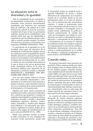 REVISTA EDUCACIÓN INCLUSIVA VOL. 5, N.º 1
53
la comunidad analiza la realidad social y
aprende habilidades de acción y modos
alternativos de compromiso en la transfor-
mación de la sociedad, donde se da una
participación plena en la toma de decisio-
nes y en la construcción del conocimiento
colectivo. Y donde el profesorado, junto
con la comunidad educativa tiene un com-
promiso ciudadano e investigador para el
ŒŠ–‹’˜ȱ œ˜Œ’Š•ǰȱ ›ŽŽę—’Ž—˜ȱ œžȱ ™Ž›ę•ȱ ™›˜-
fesional continuamente. Se concibe más
como un investigador que trabaja en coor-
dinación con toda la comunidad en la iden-
’ęŒŠŒ’à—ȱ¢ȱŒ˜—›ŠœŠŒ’à—ȱŽȱ•˜œȱ™›˜‹•Ž–Šœȱ
y circunstancias de su entorno en relación
con ámbitos sociales más amplios, analizan-
˜ȱŒ˜—“ž—Š–Ž—Žȱ•ŠȱŒŠžœŠȱŽȱ•˜œȱŒ˜—Ě’Œ˜œǰȱ
debatiendo abiertamente soluciones alter-
nativas y comprometiéndose en el cambio
de actitudes y conductas insolidarias e in-
justas (GALE y DENSMORE, 2007).
Creando redes…
El proyecto educativo como proyecto cul-
tural del s. XXI se construye desde una visión
de la realidad como un sistema abierto, don-
de los distintos grupos culturales forman,
como metafóricamente describe Gimeno Sa-
cristán (2001), una gran red en la que todos
están conectados por hilos a través de los que
Ěž¢Ž—ȱ•ŠœȱŒ˜–ž—’ŒŠŒ’˜—Žœǯȱ˜ȱœà•˜ȱœŽȱ‘ŠȱŽȱ
dar cuenta de estos procesos de interdepen-
dencia y mestizaje, sino que se debe facilitar
la comunicación y el intercambio, es decir, la
interculturalidad entre distintas cosmovisio-
nes, comprobando cómo en cada rasgo del
sistema general que queramos tratar se en-
trecruzan los diversos rasgos culturales.
La creación de redes es esencial para la
búsqueda de valores mínimos comunes,
que den sentido a la interculturalidad como
puntos de referencia axiológicos para desa-
rrollar ideologías, políticas y modelos edu-
cativos en un mundo plural, amenazado por
cierto relativismo postmoderno. Para ello
se desarrollarán estrategias comunicativas,
sociales y educativas basadas en el diálogo,
como forma de intercambio de perspectivas
culturales y búsqueda de consensos y mo-
delos alternativos (DÍAZ-AGUADO, 2003).
La educación entre la
diversidad y la igualdad
Ante la complejidad de las sociedades y
las identidades, la educación y la cultura se
entienden como procesos necesariamente
inacabados, que requieren una constante
•Š‹˜›ȱŽȱ›ŽĚŽ¡’à—ȱ¢ȱŽȱŠ—¤•’œ’œȱŽȱ•Šȱ›ŽŠ•’-
dad diversa y plural. Se trata de un proyec-
to global ante el que no hay una percepción
unánime, puesto que la complejidad y plu-
›Š•’Šȱ œ˜Œ’Š•ȱ ‘ŠŒŽȱ šžŽȱ •˜œȱ œ’—’ęŒŠ˜œȱ ¢ȱ
expectativas que los distintos grupos cultu-
rales y sectores sociales otorgan a la educa-
ción sean muy diversos y, en ocasiones, con-
›Š™žŽœ˜œȱǻ ȱ  ǰȱŗşşşǼǯ
La articulación de la Igualdad en la Di-
versidad, como gran eje educativo de la
Sociedad de la Información implica ofrecer
las condiciones para la igualdad de oportu-
nidades educativas y para participar activa-
mente en la sociedad y en la transformación
(construcción-reconstrucción) de la cultu-
ra, dentro de una sociedad democrática en
la que se forma a las nuevas generaciones
como ciudadanos críticos en la toma de
decisiones públicas para desarrollo de las
estructuras y prácticas sociales y culturales
(KINCHELOE y STEINBERG, 1999; BEN-
HABIB, 2000; GIROUX, 2001).
A su vez, esto supone valorar la diversi-
dad como elemento dinamizador y enri-
quecedor en la interacción entre personas y
grupos humanos, como elemento estructu-
ral y no coyuntural de la actual sociedad de
la Información y la Comunicación.
’—’ęŒŠǰȱ ™˜›ȱ Š—˜ǰȱ ˜–Š›ȱ Œ˜—Œ’Ž—Œ’Šȱ Žȱ
las prácticas sociales y educativas individua-
les y colectivas que propician y resultan de
actitudes estereotipadas y prejuicios étnicos,
culturales, sexuales o sociales y desarrollar
habilidades cognitivas, afectivas, conduc-
tuales, personales y sociales para eliminar
estas prácticas y las estructuras que deter-
minan y legitiman el racismo, dentro de un
proceso más amplio de transformación so-
cial y cultural (AYUSTE ET AL., 1999).
Desde estas premisas sociales, la escue-
la debe convertirse en una verdadera de-
mocracia vivida activamente, donde toda
 