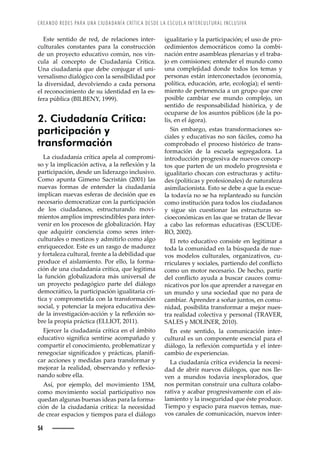 CREANDO REDES PARA UNA CIUDADANÍA CRÍTICA DESDE LA ESCUELA INTERCULTURAL INCLUSIVA
54
igualitario y la participación; el uso de pro-
cedimientos democráticos como la combi-
nación entre asambleas plenarias y el traba-
jo en comisiones; entender el mundo como
una complejidad donde todos los temas y
personas están interconectados (economía,
política, educación, arte, ecología); el senti-
miento de pertenencia a un grupo que cree
posible cambiar ese mundo complejo, un
sentido de responsabilidad histórica, y de
ocuparse de los asuntos públicos (de la po-
lis, en el ágora).
Sin embargo, estas transformaciones so-
ciales y educativas no son fáciles, como ha
comprobado el proceso histórico de trans-
formación de la escuela segregadora. La
introducción progresiva de nuevos concep-
tos que parten de un modelo progresista e
igualitario chocan con estructuras y actitu-
des (políticas y profesionales) de naturaleza
asimilacionista. Esto se debe a que la escue-
la todavía no se ha replanteado su función
como institución para todos los ciudadanos
y sigue sin cuestionar las estructuras so-
cioeconómicas en las que se tratan de llevar
a cabo las reformas educativas (ESCUDE-
RO, 2002).
El reto educativo consiste en legitimar a
toda la comunidad en la búsqueda de nue-
vos modelos culturales, organizativos, cu-
››’Œž•Š›Žœȱ¢ȱœ˜Œ’Š•Žœǰȱ™Š›’Ž—˜ȱŽ•ȱŒ˜—Ě’Œ˜ȱ
como un motor necesario. De hecho, partir
Ž•ȱŒ˜—Ě’Œ˜ȱŠ¢žŠȱŠȱ‹žœŒŠ›ȱŒŠžŒŽœȱŒ˜–ž-
nicativos por los que aprender a navegar en
un mundo y una sociedad que no para de
cambiar. Aprender a soñar juntos, en comu-
nidad, posibilita transformar a mejor nues-
tra realidad colectiva y personal (TRAVER,
SALES y MOLINER, 2010).
En este sentido, la comunicación inter-
cultural es un componente esencial para el
’¤•˜˜ǰȱ•Šȱ›ŽĚŽ¡’à—ȱŒ˜–™Š›’Šȱ¢ȱŽ•ȱ’—Ž›-
cambio de experiencias.
La ciudadanía crítica evidencia la necesi-
dad de abrir nuevos diálogos, que nos lle-
ven a mundos todavía inexplorados, que
nos permitan construir una cultura colabo-
rativa y acabar progresivamente con el ais-
lamiento y la inseguridad que éste produce.
Tiempo y espacio para nuevos temas, nue-
vos canales de comunicación, nuevos inter-
Este sentido de red, de relaciones inter-
culturales constantes para la construcción
de un proyecto educativo común, nos vin-
cula al concepto de Ciudadanía Crítica.
Una ciudadanía que debe conjugar el uni-
versalismo dialógico con la sensibilidad por
la diversidad, devolviendo a cada persona
el reconocimiento de su identidad en la es-
fera pública (BILBENY, 1999).
2. Ciudadanía Crítica:
participación y
transformación
La ciudadanía crítica apela al compromi-
œ˜ȱ¢ȱ•Šȱ’–™•’ŒŠŒ’à—ȱŠŒ’ŸŠǰȱŠȱ•Šȱ›ŽĚŽ¡’à—ȱ¢ȱ•Šȱ
participación, desde un liderazgo inclusivo.
Como apunta Gimeno Sacristán (2001) las
nuevas formas de entender la ciudadanía
implican nuevas esferas de decisión que es
necesario democratizar con la participación
de los ciudadanos, estructurando movi-
mientos amplios imprescindibles para inter-
venir en los procesos de globalización. Hay
que adquirir conciencia como seres inter-
culturales o mestizos y admitirlo como algo
enriquecedor. Este es un rasgo de madurez
y fortaleza cultural, frente a la debilidad que
produce el aislamiento. Por ello, la forma-
ción de una ciudadanía crítica, que legitima
la función globalizadora más universal de
un proyecto pedagógico parte del diálogo
democrático, la participación igualitaria crí-
tica y comprometida con la transformación
social, y potenciar la mejora educativa des-
Žȱ•Šȱ’—ŸŽœ’ŠŒ’à—ȬŠŒŒ’à—ȱ¢ȱ•Šȱ›ŽĚŽ¡’à—ȱœ˜-
bre la propia práctica (ELLIOT, 2011).
Ejercer la ciudadanía crítica en el ámbito
ŽžŒŠ’Ÿ˜ȱœ’—’ęŒŠȱœŽ—’›œŽȱŠŒ˜–™ŠÛŠ˜ȱ¢ȱ
compartir el conocimiento, problematizar y
›Ž—Ž˜Œ’Š›ȱœ’—’ęŒŠ˜œȱ¢ȱ™›¤Œ’ŒŠœǰȱ™•Š—’ę-
car acciones y medidas para transformar y
–Ž“˜›Š›ȱ•Šȱ›ŽŠ•’Šǰȱ˜‹œŽ›ŸŠ—˜ȱ¢ȱ›ŽĚŽ¡’˜-
nando sobre ella.
Así, por ejemplo, del movimiento 15M,
como movimiento social participativo nos
quedan algunas buenas ideas para la forma-
ción de la ciudadanía crítica: la necesidad
de crear espacios y tiempos para el diálogo
 