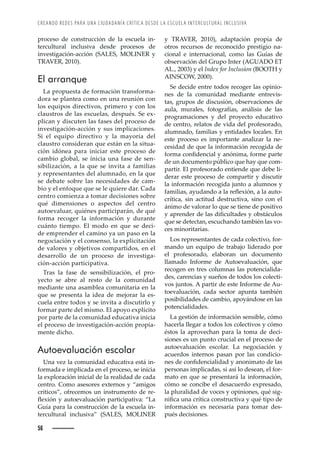 CREANDO REDES PARA UNA CIUDADANÍA CRÍTICA DESDE LA ESCUELA INTERCULTURAL INCLUSIVA
56
y TRAVER, 2010), adaptación propia de
otros recursos de reconocido prestigio na-
cional e internacional, como las Guías de
observación del Grupo Inter (AGUADO ET
AL., 2003) y el Index for Inclusion (BOOTH y
AINSCOW, 2000).
Se decide entre todos recoger las opinio-
nes de la comunidad mediante entrevis-
tas, grupos de discusión, observaciones de
aula, murales, fotografías, análisis de las
programaciones y del proyecto educativo
de centro, relatos de vida del profesorado,
alumnado, familias y entidades locales. En
este proceso es importante analizar la ne-
cesidad de que la información recogida de
˜›–ŠȱŒ˜—ęŽ—Œ’Š•ȱ¢ȱŠ—à—’–Šǰȱ˜›–Žȱ™Š›Žȱ
de un documento público que hay que com-
partir. El profesorado entiende que debe li-
derar este proceso de compartir y discutir
la información recogida junto a alumnos y
Š–’•’ŠœǰȱŠ¢žŠ—˜ȱŠȱ•Šȱ›ŽĚŽ¡’à—ǰȱŠȱ•ŠȱŠž˜-
crítica, sin actitud destructiva, sino con el
ánimo de valorar lo que se tiene de positivo
¢ȱŠ™›Ž—Ž›ȱŽȱ•Šœȱ’ęŒž•ŠŽœȱ¢ȱ˜‹œ¤Œž•˜œȱ
que se detectan, escuchando también las vo-
ces minoritarias.
Los representantes de cada colectivo, for-
mando un equipo de trabajo liderado por
el profesorado, elaboran un documento
llamado Informe de Autoevaluación, que
recogen en tres columnas las potencialida-
des, carencias y sueños de todos los colecti-
vos juntos. A partir de este Informe de Au-
toevaluación, cada sector apunta también
posibilidades de cambio, apoyándose en las
potencialidades.
La gestión de información sensible, cómo
hacerla llegar a todos los colectivos y cómo
éstos la aprovechan para la toma de deci-
siones es un punto crucial en el proceso de
autoevaluación escolar. La negociación y
acuerdos internos pasan por las condicio-
—ŽœȱŽȱŒ˜—ęŽ—Œ’Š•’Šȱ¢ȱŠ—˜—’–Š˜ȱŽȱ•Šœȱ
personas implicadas, si así lo desean, el for-
mato en que se presentará la información,
cómo se concibe el desacuerdo expresado,
la pluralidad de voces y opiniones, qué sig-
—’ęŒŠȱž—ŠȱŒ›Ç’ŒŠȱŒ˜—œ›žŒ’ŸŠȱ¢ȱšž·ȱ’™˜ȱŽȱ
información es necesaria para tomar des-
pués decisiones.
proceso de construcción de la escuela in-
tercultural inclusiva desde procesos de
investigación-acción (SALES, MOLINER y
TRAVER, 2010).
El arranque
La propuesta de formación transforma-
dora se plantea como en una reunión con
los equipos directivos, primero y con los
claustros de las escuelas, después. Se ex-
plican y discuten las fases del proceso de
investigación-acción y sus implicaciones.
Si el equipo directivo y la mayoría del
claustro consideran que están en la situa-
ción idónea para iniciar este proceso de
cambio global, se inicia una fase de sen-
sibilización, a la que se invita a familias
y representantes del alumnado, en la que
se debate sobre las necesidades de cam-
bio y el enfoque que se le quiere dar. Cada
centro comienza a tomar decisiones sobre
qué dimensiones o aspectos del centro
autoevaluar, quiénes participarán, de qué
forma recoger la información y durante
cuánto tiempo. El modo en que se deci-
de emprender el camino ya un paso en la
negociación y el consenso, la explicitación
de valores y objetivos compartidos, en el
desarrollo de un proceso de investiga-
ción-acción participativa.
Tras la fase de sensibilización, el pro-
yecto se abre al resto de la comunidad
mediante una asamblea comunitaria en la
que se presenta la idea de mejorar la es-
cuela entre todos y se invita a discutirlo y
formar parte del mismo. El apoyo explícito
por parte de la comunidad educativa inicia
el proceso de investigación-acción propia-
mente dicho.
Autoevaluación escolar
Una vez la comunidad educativa está in-
formada e implicada en el proceso, se inicia
la exploración inicial de la realidad de cada
centro. Como asesores externos y “amigos
críticos”, ofrecemos un instrumento de re-
ĚŽ¡’à—ȱ¢ȱŠž˜ŽŸŠ•žŠŒ’à—ȱ™Š›’Œ’™Š’ŸŠǱȱȃŠȱ
Guía para la construcción de la escuela in-
tercultural inclusiva” (SALES, MOLINER
 