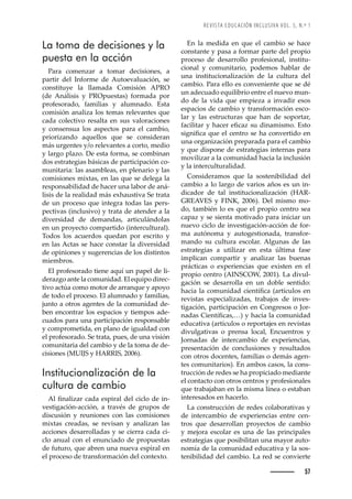 REVISTA EDUCACIÓN INCLUSIVA VOL. 5, N.º 1
57
La toma de decisiones y la
puesta en la acción
Para comenzar a tomar decisiones, a
partir del Informe de Autoevaluación, se
constituye la llamada Comisión APRO
(de Análisis y PROpuestas) formada por
profesorado, familias y alumnado. Esta
comisión analiza los temas relevantes que
cada colectivo resalta en sus valoraciones
y consensua los aspectos para el cambio,
priorizando aquellos que se consideran
más urgentes y/o relevantes a corto, medio
y largo plazo. De esta forma, se combinan
dos estrategias básicas de participación co-
munitaria: las asambleas, en plenario y las
comisiones mixtas, en las que se delega la
responsabilidad de hacer una labor de aná-
lisis de la realidad más exhaustiva Se trata
de un proceso que integra todas las pers-
pectivas (inclusivo) y trata de atender a la
diversidad de demandas, articulándolas
en un proyecto compartido (intercultural).
Todos los acuerdos quedan por escrito y
en las Actas se hace constar la diversidad
de opiniones y sugerencias de los distintos
miembros.
El profesorado tiene aquí un papel de li-
derazgo ante la comunidad. El equipo direc-
tivo actúa como motor de arranque y apoyo
de todo el proceso. El alumnado y familias,
junto a otros agentes de la comunidad de-
ben encontrar los espacios y tiempos ade-
cuados para una participación responsable
y comprometida, en plano de igualdad con
el profesorado. Se trata, pues, de una visión
comunitaria del cambio y de la toma de de-
Œ’œ’˜—Žœȱǻēȱ¢ȱ
 ǰȱŘŖŖŜǼǯ
Institucionalización de la
cultura de cambio
•ȱę—Š•’£Š›ȱŒŠŠȱŽœ™’›Š•ȱŽ•ȱŒ’Œ•˜ȱŽȱ’—-
vestigación-acción, a través de grupos de
discusión y reuniones con las comisiones
mixtas creadas, se revisan y analizan las
acciones desarrolladas y se cierra cada ci-
clo anual con el enunciado de propuestas
de futuro, que abren una nueva espiral en
el proceso de transformación del contexto.
En la medida en que el cambio se hace
constante y pasa a formar parte del propio
proceso de desarrollo profesional, institu-
cional y comunitario, podemos hablar de
una institucionalización de la cultura del
cambio. Para ello es conveniente que se dé
un adecuado equilibrio entre el nuevo mun-
do de la vida que empieza a invadir esos
espacios de cambio y transformación esco-
lar y las estructuras que han de soportar,
ŠŒ’•’Š›ȱ¢ȱ‘ŠŒŽ›ȱŽęŒŠ£ȱœžȱ’—Š–’œ–˜ǯȱ œ˜ȱ
œ’—’ęŒŠȱšžŽȱŽ•ȱŒŽ—›˜ȱœŽȱ‘ŠȱŒ˜—ŸŽ›’˜ȱŽ—ȱ
una organización preparada para el cambio
y que dispone de estrategias internas para
movilizar a la comunidad hacia la inclusión
y la interculturalidad.
Consideramos que la sostenibilidad del
cambio a lo largo de varios años es un in-
dicador de tal institucionalización (HAR-
GREAVES y FINK, 2006). Del mismo mo-
do, también lo es que el propio centro sea
capaz y se sienta motivado para iniciar un
nuevo ciclo de investigación-acción de for-
ma autónoma y autogestionada, transfor-
mando su cultura escolar. Algunas de las
estrategias a utilizar en esta última fase
implican compartir y analizar las buenas
prácticas o experiencias que existen en el
propio centro (AINSCOW, 2001). La divul-
gación se desarrolla en un doble sentido:
‘ŠŒ’Šȱ•ŠȱŒ˜–ž—’ŠȱŒ’Ž—ÇęŒŠȱǻŠ›ÇŒž•˜œȱŽ—ȱ
revistas especializadas, trabajos de inves-
tigación, participación en Congresos o Jor-
—ŠŠœȱ ’Ž—ÇęŒŠœǰǳǼȱ¢ȱ‘ŠŒ’Šȱ•ŠȱŒ˜–ž—’Šȱ
educativa (artículos o reportajes en revistas
divulgativas o prensa local, Encuentros y
Jornadas de intercambio de experiencias,
presentación de conclusiones y resultados
con otros docentes, familias o demás agen-
tes comunitarios). En ambos casos, la cons-
trucción de redes se ha propiciado mediante
el contacto con otros centros y profesionales
que trabajaban en la misma línea o estaban
interesados en hacerlo.
La construcción de redes colaborativas y
de intercambio de experiencias entre cen-
tros que desarrollan proyectos de cambio
y mejora escolar es una de las principales
estrategias que posibilitan una mayor auto-
nomía de la comunidad educativa y la sos-
tenibilidad del cambio. La red se convierte
 