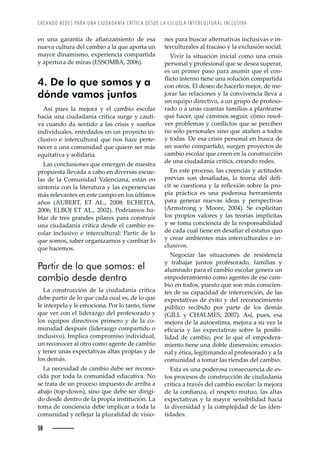 CREANDO REDES PARA UNA CIUDADANÍA CRÍTICA DESDE LA ESCUELA INTERCULTURAL INCLUSIVA
58
Ž—ȱ ž—Šȱ Š›Š—ÇŠȱ Žȱ ŠęŠ—£Š–’Ž—˜ȱ Žȱ ŽœŠȱ
nueva cultura del cambio a la que aporta un
mayor dinamismo, experiencia compartida
y apertura de miras (ESSOMBA, 2006).
4. De lo que somos y a
dónde vamos juntos
Así pues la mejora y el cambio escolar
hacia una ciudadanía crítica surge y cauti-
va cuando da sentido a las crisis y sueños
individuales, enredados en un proyecto in-
clusivo e intercultural que nos hace perte-
necer a una comunidad que quiere ser más
equitativa y solidaria.
Las conclusiones que emergen de nuestra
propuesta llevada a cabo en diversas escue-
las de la Comunidad Valenciana, están en
sintonía con la literatura y las experiencias
más relevantes en este campo en los últimos
años (AUBERT, ET AL., 2008; ECHEITA,
2006; ELBOJ ET AL., 2002). Podríamos ha-
blar de tres grandes pilares para construir
una ciudadanía crítica desde el cambio es-
colar inclusivo e intercultural: Partir de lo
que somos, saber organizarnos y cambiar lo
que hacemos.
Partir de lo que somos: el
cambio desde dentro
La construcción de la ciudadanía crítica
debe partir de lo que cada cual es, de lo que
le interpela y le emociona. Por lo tanto, tiene
que ver con el liderazgo del profesorado y
los equipos directivos primero y de la co-
munidad después (liderazgo compartido o
inclusivo). Implica compromiso individual,
un reconocer al otro como agente de cambio
y tener unas expectativas altas propias y de
los demás.
La necesidad de cambio debe ser recono-
cida por toda la comunidad educativa. No
se trata de un proceso impuesto de arriba a
abajo (top-down), sino que debe ser dirigi-
do desde dentro de la propia institución. La
toma de conciencia debe implicar a toda la
Œ˜–ž—’Šȱ¢ȱ›ŽĚŽ“Š›ȱ•Šȱ™•ž›Š•’ŠȱŽȱŸ’œ’˜-
nes para buscar alternativas inclusivas e in-
terculturales al fracaso y la exclusión social.
Vivir la situación inicial como una crisis
personal y profesional que se desea superar,
es un primer paso para asumir que el con-
Ě’Œ˜ȱ’—Ž›—˜ȱ’Ž—Žȱž—Šȱœ˜•žŒ’à—ȱŒ˜–™Š›’Šȱ
con otros. El deseo de hacerlo mejor, de me-
jorar las relaciones y la convivencia lleva a
un equipo directivo, a un grupo de profeso-
rado o a unas cuantas familias a plantearse
qué hacer, qué caminos seguir, cómo resol-
ŸŽ›ȱ™›˜‹•Ž–Šœȱ¢ȱŒ˜—Ě’Œ˜œȱšžŽȱœŽȱ™Ž›Œ’‹Ž—ȱ
no sólo personales sino que atañen a todos
y todas. De esa crisis personal en busca de
un sueño compartido, surgen proyectos de
cambio escolar que creen en la construcción
de una ciudadanía crítica, creando redes.
En este proceso, las creencias y actitudes
™›ŽŸ’Šœȱ œ˜—ȱ ŽœŠęŠŠœǰȱ •Šȱ Ž˜›ÇŠȱ Ž•ȱ ·ę-
Œ’ȱœŽȱŒžŽœ’˜—Šȱ¢ȱ•Šȱ›ŽĚŽ¡’à—ȱœ˜‹›Žȱ•Šȱ™›˜-
pia práctica es una poderosa herramienta
para generar nuevas ideas y perspectivas
ǻ ›–œ›˜—ȱ ¢ȱ ˜˜›Žǰȱ ŘŖŖŚǼǯȱ Žȱ Ž¡™•’Œ’Š—ȱ
los propios valores y las teorías implícitas
y se toma conciencia de la responsabilidad
ŽȱŒŠŠȱŒžŠ•ȱ’Ž—ŽȱŽ—ȱŽœŠęŠ›ȱŽ•ȱŽœŠžœȱšž˜ȱ
y crear ambientes más interculturales e in-
clusivos.
Negociar las situaciones de resistencia
y trabajar juntos profesorado, familias y
alumnado para el cambio escolar genera un
empoderamiento como agentes de ese cam-
bio en todos, puesto que son más conscien-
tes de su capacidad de intervención, de las
expectativas de éxito y del reconocimiento
público recibido por parte de los demás
(GILL y CHALMES, 2007). Así, pues, esa
mejora de la autoestima, mejora a su vez la
ŽęŒŠŒ’Šȱ ¢ȱ •Šœȱ Ž¡™ŽŒŠ’ŸŠœȱ œ˜‹›Žȱ •Šȱ ™˜œ’‹’-
lidad de cambio, por lo que el empodera-
miento tiene una doble dimensión: emocio-
nal y ética, legitimando al profesorado y a la
comunidad a tomar las riendas del cambio.
Esta es una poderosa consecuencia de es-
tos procesos de construcción de ciudadanía
crítica a través del cambio escolar: la mejora
Žȱ•ŠȱŒ˜—ęŠ—£ŠǰȱŽ•ȱ›Žœ™Ž˜ȱ–žž˜ǰȱ•ŠœȱŠ•Šœȱ
expectativas y la mayor sensibilidad hacia
la diversidad y la complejidad de las iden-
tidades.
 