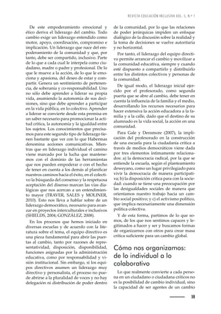 REVISTA EDUCACIÓN INCLUSIVA VOL. 5, N.º 1
59
de la comunidad, por lo que las relaciones
de poder jerárquicas impiden un enfoque
dialógico de la discusión sobre la realidad y
la toma de decisiones se vuelve autoritaria
y no horizontal.
Por tanto, el liderazgo del equipo directi-
vo permite arrancar el cambio y movilizar a
la comunidad educativa, siempre y cuando
esté dispuesto a compartirlo y distribuirlo
entre los distintos colectivos y personas de
la comunidad.
De igual modo, el liderazgo inicial ejer-
cido por el profesorado, como segunda
puerta que se abre al cambio, debe tener en
ŒžŽ—Šȱ•Šȱ’—ĚžŽ—Œ’ŠȱŽȱ•ŠȱŠ–’•’Šȱ¢ȱŽ•ȱ–Ž’˜ǰȱ
desarrollando los recursos necesarios para
hacer extensiva la acción educadora a la fa-
milia y a la calle, dado que el destino de su
alumnado es la vida social, la acción en una
comunidad.
Para Gale y Densmore (2007), la impli-
cación del profesorado en la construcción
de una escuela para la ciudadanía crítica a
través de medios democráticos viene dada
por tres elementos íntimamente relaciona-
dos: a) la democracia radical, por la que se
entiende la escuela, según el planteamiento
deweyano, como un lugar privilegiado para
vivir la democracia de manera participati-
va; b) la disposición crítica para con la socie-
dad: cuando se tiene una preocupación por
las desigualdades sociales de manera que
orientamos nuestro trabajo hacia un cam-
bio social positivo; y c) el activismo político,
que implica necesariamente una dimensión
política colectiva.
Y de esta forma, partimos de lo que so-
mos, de los que nos sentimos capaces y le-
gitimados a hacer y ser y buscamos formas
de organizarnos con otros para crear masa
Œ›Ç’ŒŠȱœžęŒ’Ž—Žȱ™Š›Šȱž—ȱŒŠ–‹’˜ȱ•˜‹Š•ǯ
Cómo nos organizamos:
de lo individual a lo
colaborativo
Lo que realmente convierte a cada perso-
na en un ciudadano o ciudadana críticos no
es la posibilidad de cambio individual, sino
la capacidad de ser agentes de un cambio
De este empoderamiento emocional y
ético deriva el liderazgo del cambio. Todo
cambio exige un liderazgo entendido como
motor, apoyo, coordinación, compromiso e
implicación. Un liderazgo que nace del em-
poderamiento de la comunidad y que, por
tanto, debe ser compartido, inclusivo. Parte
de lo que a cada cual le interpela como ciu-
dadano, madre o padre y profesional. De lo
que le mueve a la acción, de lo que le emo-
ciona y apasiona, del deseo de estar y com-
partir. Genera un sentimiento de pertenen-
cia, de soberanía y co-responsabilidad. Uno
no sólo debe aprender a liderar su propia
vida, asumiendo la autonomía de sus deci-
siones, sino que debe aprender a participar
en la vida pública, en lo colectivo. Aprender
a liderar se convierte desde esta premisa en
un saber necesario para promocionar la acti-
tud crítica, la autonomía y la igualdad entre
los sujetos. Los conocimientos que precisa-
mos para este segundo tipo de liderazgo tie-
nen bastante que ver con lo que Habermas
denomina acciones comunicativas. Mien-
tras que en liderazgo individual el camino
viene marcado por la lucha que mantene-
mos con el dominio de las herramientas
que nos pueden empoderar o con el hecho
ŽȱŽ—Ž›ȱŽ—ȱŒžŽ—ŠȱŠȱ•˜œȱŽ–¤œȱŠ•ȱ™•Š—’ęŒŠ›ȱ
nuestros caminos hacia el éxito, en el colecti-
vo la búsqueda del consenso y la respetuosa
aceptación del disenso marcan las vías dia-
lógicas que nos acercan a un entendimien-
to mayor (TRAVER, SALES y MOLINER,
2010). Esto nos lleva a hablar sobre de un
liderazgo democrático, necesario para avan-
zar en proyectos interculturales e inclusivos
ǻ
  ǰȱŘŖŖŚǲȱ  ǰȱŘŖŖŞǼǯ
En los procesos que hemos iniciado en
diversas escuelas y de acuerdo con la lite-
ratura sobre el tema, el equipo directivo es
una pieza fundamental para abrir las puer-
tas al cambio, tanto por razones de repre-
sentatividad, disposición, disponibilidad,
funciones asignadas por la administración
educativa, como por responsabilidad y vi-
sión institucional. Sin embargo, si los equi-
pos directivos asumen un liderazgo muy
directivo y personalista, el proceso no pue-
de abrirse a la pluralidad de voces y no hay
delegación ni distribución de poder dentro
 