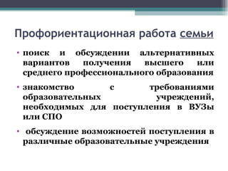 Профориентационная работа семьи
• поиск и обсуждении альтернативных
вариантов получения высшего или
среднего профессионального образования
• знакомство с требованиями
образовательных учреждений,
необходимых для поступления в ВУЗы
или СПО
• обсуждение возможностей поступления в
различные образовательные учреждения
 