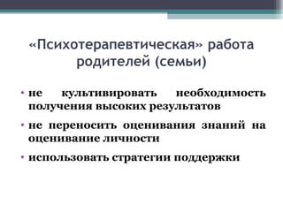 «Психотерапевтическая» работа
родителей (семьи)
• не культивировать необходимость
получения высоких результатов
• не переносить оценивания знаний на
оценивание личности
• использовать стратегии поддержки
 