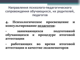 Направления психолого-педагогического
сопровождения обучающихся, их родителей,
педагогов
4. Психологическое просвещение и
консультирование педагогов:
- занимающихся подготовкой
обучающихся к процедуре итоговой
аттестации
- работающих во время итоговой
аттестации в качестве экзаменаторов
 
