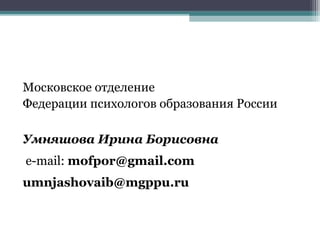 Московское отделение
Федерации психологов образования России
Умняшова Ирина Борисовна
e-mail: mofpor@gmail.com
umnjashovaib@mgppu.ru
 