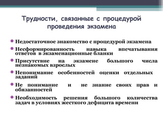 Трудности, связанные с процедурой
проведения экзамена
Недостаточное знакомство с процедурой экзамена
Несформированность навыка впечатывания
ответов в экзаменационные бланки
Присутствие на экзамене большого числа
незнакомых взрослых
Непонимание особенностей оценки отдельных
заданий
Не понимание и не знание своих прав и
обязанностей
Необходимость решения большого количества
задач в условиях жесткого дефицита времени
 