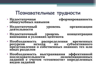 Познавательные трудности
• Недостаточная сформированность
общеучебных навыков
• Недостаточный уровень организации
деятельности
• Недостаточный уровень концентрации
внимания в условиях цейтнота
• Необходимость распределения временных
ресурсов исходя из субъективного
представления о собственных знаниях тех или
иных разделов
• Необходимость выстраивания эффективной
последовательности экзаменационных
заданий с учетом «стоимости» определенных
видов заданий
 