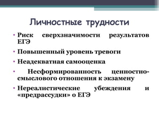 Личностные трудности
• Риск сверхзначимости результатов
ЕГЭ
• Повышенный уровень тревоги
• Неадекватная самооценка
• Несформированность ценностно-
смыслового отношения к экзамену
• Нереалистические убеждения и
«предрассудки» о ЕГЭ
 