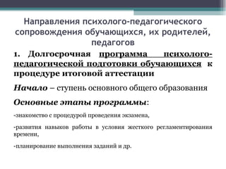 Направления психолого-педагогического
сопровождения обучающихся, их родителей,
педагогов
1. Долгосрочная программа психолого-
педагогической подготовки обучающихся к
процедуре итоговой аттестации
Начало – ступень основного общего образования
Основные этапы программы:
-знакомство с процедурой проведения экзамена,
-развития навыков работы в условия жесткого регламентирования
времени,
-планирование выполнения заданий и др.
 