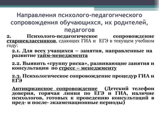 Направления психолого-педагогического
сопровождения обучающихся, их родителей,
педагогов
2. Психолого-педагогическое сопровождение
старшеклассников, сдающих ГИА и ЕГЭ в текущем учебном
году:
2.1. Для всех учащихся – занятия, направленные на
развитие тайм-менеджмента
2.2. Выявить «группу риска», развивающие занятия и
консультации по стресс – менеджменту
2.3. Психологическое сопровождение процедур ГИА и
ЕГЭ
Антикризисное сопровождение (Детский телефон
доверия, горячая линия по ЕГЭ и ГИА, наличие
психологов, готовых к проведению консультаций в
пред- и после- экзаменационные периоды)
 