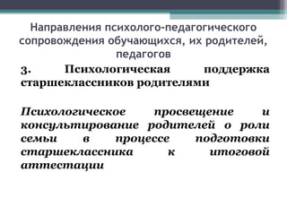 Направления психолого-педагогического
сопровождения обучающихся, их родителей,
педагогов
3. Психологическая поддержка
старшеклассников родителями
Психологическое просвещение и
консультирование родителей о роли
семьи в процессе подготовки
старшеклассника к итоговой
аттестации
 