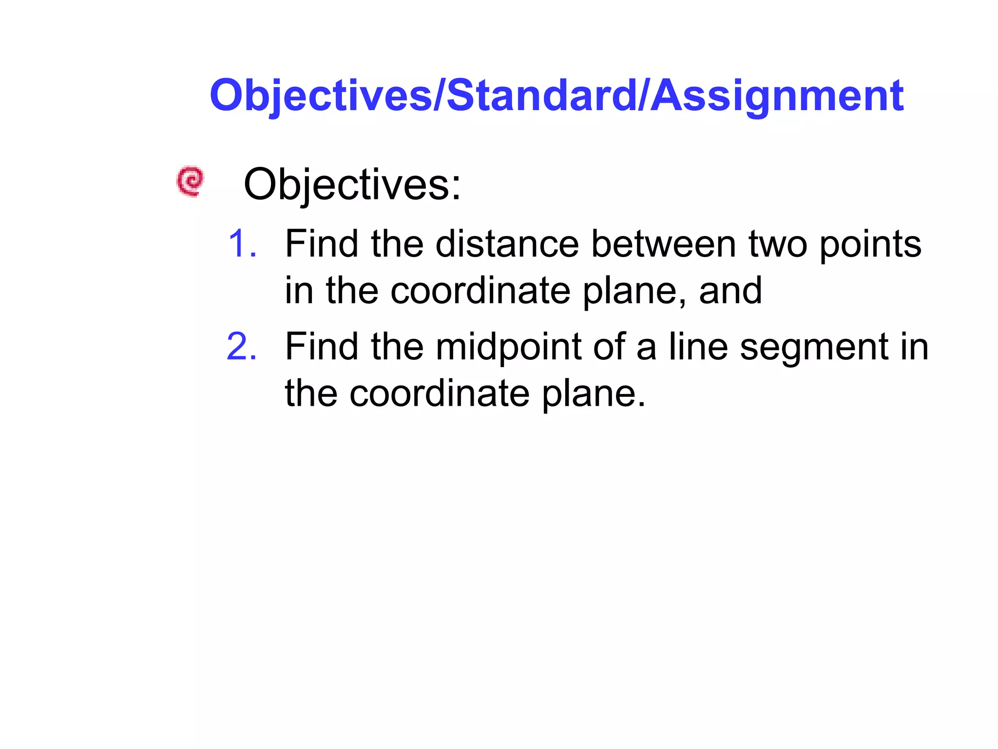 Objectives/Standard/Assignment
Objectives:
1. Find the distance between two points
in the coordinate plane, and
2. Find the midpoint of a line segment in
the coordinate plane.
 