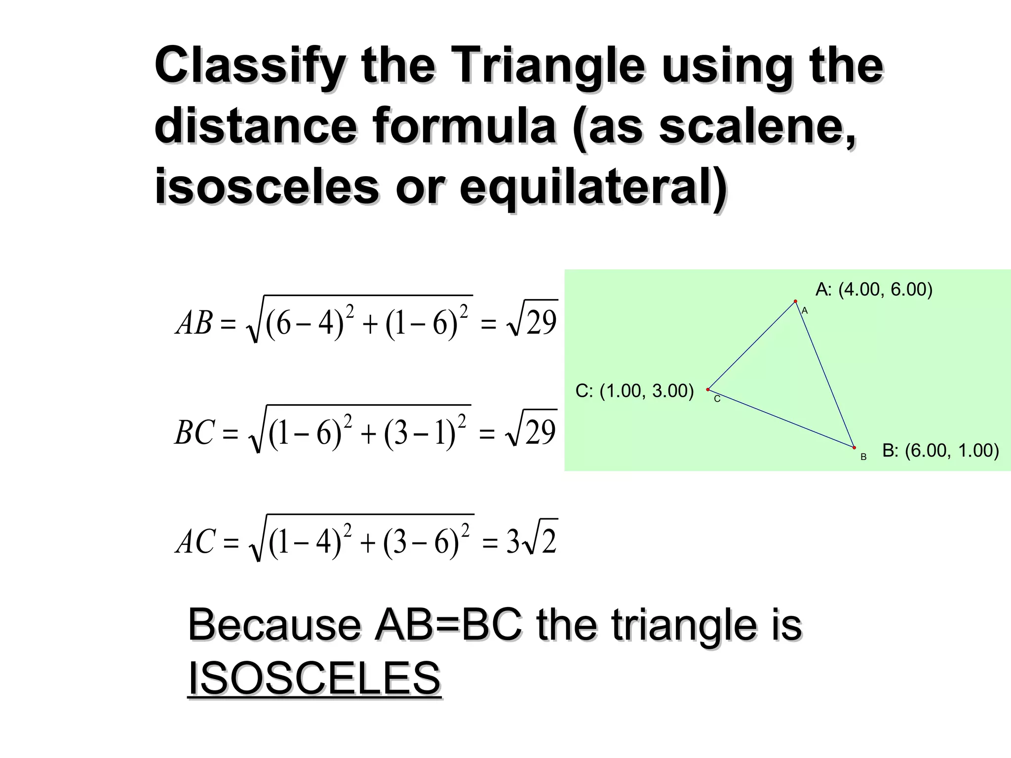 Classify the Triangle using theClassify the Triangle using the
distance formula (as scalene,distance formula (as scalene,
isosceles or equilateral)isosceles or equilateral)
29)61()46( 22
=−+−=AB
29)13()61( 22
=−+−=BC
23)63()41( 22
=−+−=AC
Because AB=BC the triangle isBecause AB=BC the triangle is
ISOSCELESISOSCELES
C: (1.00, 3.00)
B: (6.00, 1.00)
A: (4.00, 6.00)
C
B
A
 