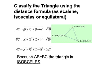 Classify the Triangle using theClassify the Triangle using the
distance formula (as scalene,distance formula (as scalene,
isosceles or equilateral)isosceles or equilateral)
29)61()46( 22
=−+−=AB
29)13()61( 22
=−+−=BC
23)63()41( 22
=−+−=AC
Because AB=BC the triangle isBecause AB=BC the triangle is
ISOSCELESISOSCELES
C: (1.00, 3.00)
B: (6.00, 1.00)
A: (4.00, 6.00)
C
B
A
 