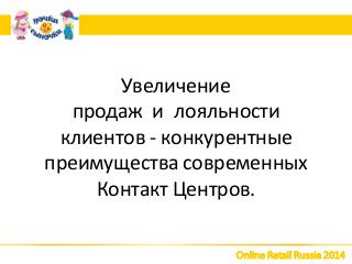 Online Retail Russia 2014
Увеличение
продаж и лояльности
клиентов - конкурентные
преимущества современных
Контакт Центров.
 