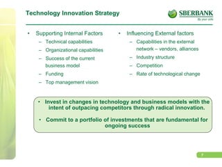 7
Technology Innovation Strategy
•  Supporting Internal Factors
–  Technical capabilities
–  Organizational capabilities
–  Success of the current
business model
–  Funding
–  Top management vision
•  Influencing External factors
–  Capabilities in the external
network – vendors, alliances
–  Industry structure
–  Competition
–  Rate of technological change
•  Invest in changes in technology and business models with the
intent of outpacing competitors through radical innovation.
•  Commit to a portfolio of investments that are fundamental for
ongoing success
 