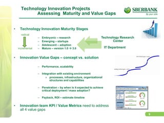 9
Technology Innovation Projects
Assessing Maturity and Value Gaps
•  Technology Innovation Maturity Stages
–  Embryonic – research
–  Emerging – startups
–  Adolescent – adoption
–  Mature – version 1.0 à 3.0
•  Innovation Value Gaps – concept vs. solution
–  Performance, scalability
–  Integration with existing environment
»  processes, infrastructure, organizational
structures and capabilities
–  Penetration – by when is it expected to achieve
critical deployment / mass adoption?
–  Payback, ROI – estimate timeline
•  Innovation team KPI / Value Metrics need to address
all 4 value gaps
Technology Research
Center
IT Department
radical
incremental
 