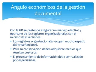 Con la GD se pretende asegurar un manejo efectivo y
oportuno de los registros organizacionales con el
mínimo de inversiones.
Los registros organizacionales ocupan mucho espacio
del área funcional.
Para su conservación deben adquirirse medios que
resultan costosos.
El procesamiento de información debe ser realizado
por especialistas.
Ángulo económicos de la gestión
documental
 