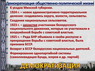 Демократизацияобщественно-политическойжизни
6 уездов Минской губернии.
1924 г. – новое административно-территориальное
деление: создавались округа, волости, сельсоветы.
Создание национальных сельсоветов.
1923 г. – амнистия участникам белорусского
национального движения, которые не участвовали в
вооружённой борьбе с советской властью.
1925 г. – Рада БНР объявила о своём роспуске и
прекращении борьбы с советской властью, была
признана БССР.
Возврат в БССР белорусских национальных деятелей.
Формирование однопартийной системы
(самоликвидация Бунда, эсеров и др. партий)
 