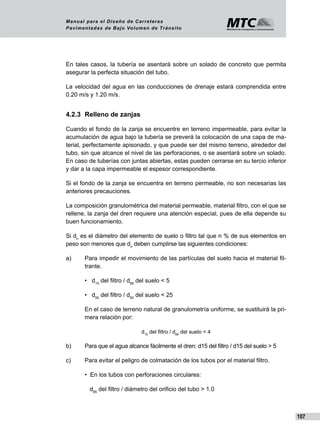 107
Manual para el Diseño de Carreteras
Pavimentadas de Bajo Volumen de Tránsito
En tales casos, la tubería se asentará sobre un solado de concreto que permita
asegurar la perfecta situación del tubo.
La velocidad del agua en las conducciones de drenaje estará comprendida entre
0.20 m/s y 1.20 m/s.
4.2.3	 Relleno de zanjas
Cuando el fondo de la zanja se encuentre en terreno impermeable, para evitar la
acumulación de agua bajo la tubería se preverá la colocación de una capa de ma-
terial, perfectamente apisonado, y que puede ser del mismo terreno, alrededor del
tubo, sin que alcance el nivel de las perforaciones, o se asentará sobre un solado.
En caso de tuberías con juntas abiertas, estas pueden cerrarse en su tercio inferior
y dar a la capa impermeable el espesor correspondiente.
Si el fondo de la zanja se encuentra en terreno permeable, no son necesarias las
anteriores precauciones.
La composición granulométrica del material permeable, material filtro, con el que se
rellene, la zanja del dren requiere una atención especial, pues de ella depende su
buen funcionamiento.
Si dn
es el diámetro del elemento de suelo o filtro tal que n % de sus elementos en
peso son menores que dn
deben cumplirse las siguientes condiciones:
a)	 Para impedir el movimiento de las partículas del suelo hacia el material fil-
trante.
	 • d15
del filtro / d85
del suelo < 5
	 • d50
del filtro / d50
del suelo < 25
	 En el caso de terreno natural de granulometría uniforme, se sustituirá la pri-
mera relación por:
d15
del filtro / d85
del suelo < 4
b)	 Para que el agua alcance fácilmente el dren: d15 del filtro / d15 del suelo > 5
c)	 Para evitar el peligro de colmatación de los tubos por el material filtro.
	 • En los tubos con perforaciones circulares:
	 d85
del filtro / diámetro del orificio del tubo > 1.0
 
