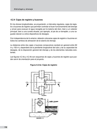 Hidrología y drenaje
110
4.2.4	 Cajas de registro y buzones
En los drenes longitudinales, se proyectarán, a intervalos regulares, cajas de regis-
tro o buzones de registro que permitan controlar el buen funcionamiento del drenaje
y sirvan para evacuar el agua recogida por la tubería del dren, bien a un colector
principal, bien a una cuneta situada, por ejemplo, al pie de un terraplén, a una va-
guada natural o a otros dispositivos de desagüe.
Con independencia de lo anterior, deberán colocarse cajas de registro o buzones en
todos los cambios de alineación de la tubería de drenaje.
La distancia entre dos cajas o buzones consecutivos oscilará en general entre 80
m y 100 m y dependerá de la pendiente longitudinal del tubo y de su capacidad de
desagüe, de la disposición general del drenaje y de los elementos naturales exis-
tentes.
Las figuras 4.2.4a y 4.2.4b son esquemas de cajas y buzones de registro que pue-
den servir de orientación para el proyecto.
Figura 4.2.4a: Cajas de registro
 